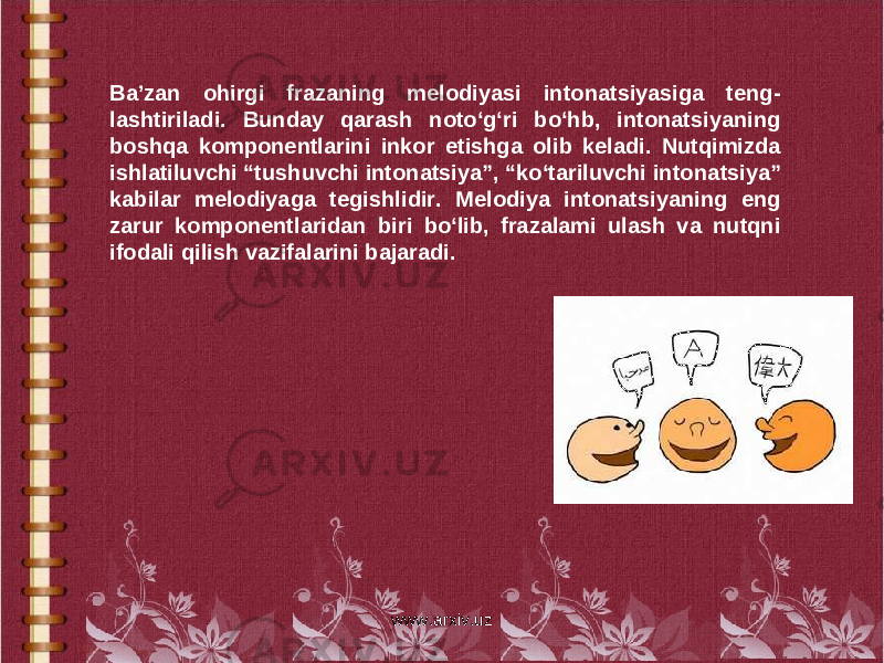 Ba’zan ohirgi frazaning melodiyasi intonatsiyasiga teng- lashtiriladi. Bunday qarash noto‘g‘ri bo‘hb, intonatsiyaning boshqa komponentlarini inkor etishga olib keladi. Nutqimizda ishlatiluvchi “tushuvchi intonatsiya”, “ko‘tariluvchi intona tsiya” kabilar melodiyaga tegishlidir. Melodiya intonatsiyaning eng zarur komponentlaridan biri bo‘lib, frazalami ulash va nutqni ifodali qilish vazifalarini bajaradi. www.arxiv.uz 