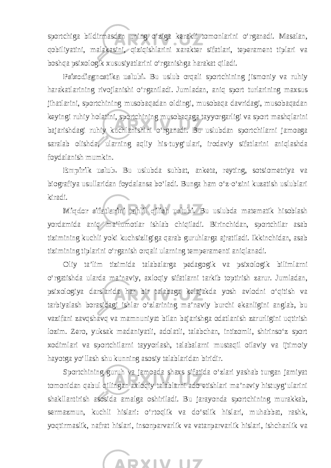 sportchiga bildirmasdan uning o‘ziga kerakli tomonlarini o‘rganadi. Masalan, qobiliyatini, malakasini, qiziqishlarini xarakter sifatlari, teperament tiplari va boshqa psixologik xususiyatlarini o‘rganishga harakat qiladi. Psixodiagnostika uslubi. Bu uslub orqali sportchining jismoniy va ruhiy harakatlarining rivojlanishi o‘rganiladi. Jumladan, aniq sport turlarining maxsus jihatlarini, sportchining musobaqadan oldingi, musobaqa davridagi, musobaqadan keyingi ruhiy holatini, sportchining musobaqaga tayyorgarligi va sport mashqlarini bajarishdagi ruhiy kuchlanishini o‘rganadi. Bu uslubdan sportchilarni jamoaga saralab olishda, ularning aqliy his-tuyg‘ulari, irodaviy sifatlarini aniqlashda foydalanish mumkin. Empirik uslub. Bu uslubda suhbat, anketa, reyting, sotsiometriya va biografiya usullaridan foydalansa bo‘ladi. Bunga ham o‘z-o‘zini kuzatish uslublari kiradi. Miqdor sifatlarini tahlil qilish uslubi. Bu uslubda matematik hisoblash yordamida aniq ma’lumotlar ishlab chiqiladi. Birinchidan, sportchilar asab tizimining kuchli yoki kuchsizligiga qarab guruhlarga ajratiladi. Ikkinchidan, asab tizimining tiplarini o‘rganish orqali ularning temperamenti aniqlanadi. Oliy ta’lim tizimida talabalarga pedagogik va psixologik bilimlarni o‘rgatishda ularda ma’naviy, axloqiy sifatlarni tarkib toptirish zarur. Jumladan, psixologiya darslarida har bir talabaga kelajakda yosh avlodni o‘qitish va tarbiyalash borasidagi ishlar o‘zlarining ma’naviy burchi ekanligini anglab, bu vazifani zavqshavq va mamnuniyat bilan bajarishga odatlanish zarurligini uqtirish lozim. Zero, yuksak madaniyatli, adolatli, talabchan, intizomli, shirinso‘z sport xodimlari va sportchilarni tayyorlash, talabalarni mustaqil oilaviy va ijtimoiy hayotga yo‘llash shu kunning asosiy talablaridan biridir. Sportchining guruh va jamoada shaxs sifatida o‘zlari yashab turgan jamiyat tomonidan qabul qilingan axloqiy talablarni ado etishlari ma’naviy histuyg‘ularini shakllantirish asosida amalga oshiriladi. Bu jarayonda sportchining murakkab, sermazmun, kuchli hislari: o‘rtoqlik va do‘stlik hislari, muhabbat, rashk, yoqtirmaslik, nafrat hislari, insonparvarlik va vatanparvarlik hislari, ishchanlik va 