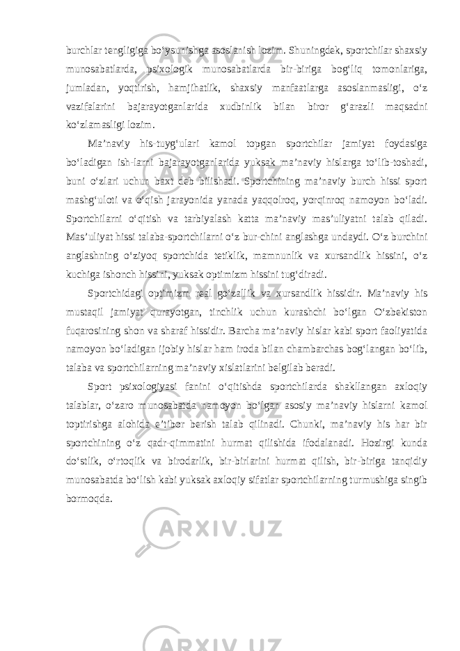 burchlar tengligiga bo‘ysunishga asoslanish lozim. Shuningdek, sportchilar shaxsiy munosabatlarda, psixologik munosabatlarda bir-biriga bog‘liq tomonlariga, jumladan, yoqtirish, hamjihatlik, shaxsiy manfaatlarga asoslanmasligi, o‘z vazifalarini bajarayotganlarida xudbinlik bilan biror g‘arazli maqsadni ko‘zlamasligi lozim. Ma’naviy his-tuyg‘ulari kamol topgan sportchilar jamiyat foydasiga bo‘ladigan ish-larni bajarayotganlarida yuksak ma’naviy hislarga to‘lib-toshadi, buni o‘zlari uchun baxt deb bilishadi. Sportchining ma’naviy burch hissi sport mashg‘uloti va o‘qish jarayonida yanada yaqqolroq, yorqinroq namoyon bo‘ladi. Sportchilarni o‘qitish va tarbiyalash katta ma’naviy mas’uliyatni talab qiladi. Mas’uliyat hissi talaba-sportchilarni o‘z bur-chini anglashga undaydi. O‘z burchini anglashning o‘ziyoq sportchida tetiklik, mamnunlik va xursandlik hissini, o‘z kuchiga ishonch hissini, yuksak optimizm hissini tug‘diradi. Sportchidagi optimizm real go‘zallik va xursandlik hissidir. Ma’naviy his mustaqil jamiyat qurayotgan, tinchlik uchun kurashchi bo‘lgan O‘zbekiston fuqarosining shon va sharaf hissidir. Barcha ma’naviy hislar kabi sport faoliyatida namoyon bo‘ladigan ijobiy hislar ham iroda bilan chambarchas bog‘langan bo‘lib, talaba va sportchilarning ma’naviy xislatlarini belgilab beradi. Sport psixologiyasi fanini o‘qitishda sportchilarda shakllangan axloqiy talablar, o‘zaro munosabatda namoyon bo‘lgan asosiy ma’naviy hislarni kamol toptirishga alohida e’tibor berish talab qilinadi. Chunki, ma’naviy his har bir sportchining o‘z qadr-qimmatini hurmat qilishida ifodalanadi. Hozirgi kunda do‘stlik, o‘rtoqlik va birodarlik, bir-birlarini hurmat qilish, bir-biriga tanqidiy munosabatda bo‘lish kabi yuksak axloqiy sifatlar sportchilarning turmushiga singib bormoqda. 