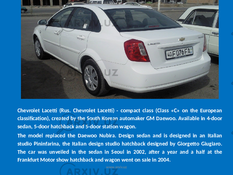 Chevrolet Lacetti (Rus. Chevrolet Lacetti) - compact class (Class «C» on the European classification), created by the South Korean automaker GM Daewoo. Available in 4-door sedan, 5-door hatchback and 5-door station wagon. The model replaced the Daewoo Nubira. Design sedan and is designed in an Italian studio Pininfarina, the Italian design studio hatchback designed by Giorgetto Giugiaro. The car was unveiled in the sedan in Seoul in 2002, after a year and a half at the Frankfurt Motor show hatchback and wagon went on sale in 2004. www.arxiv.uz 