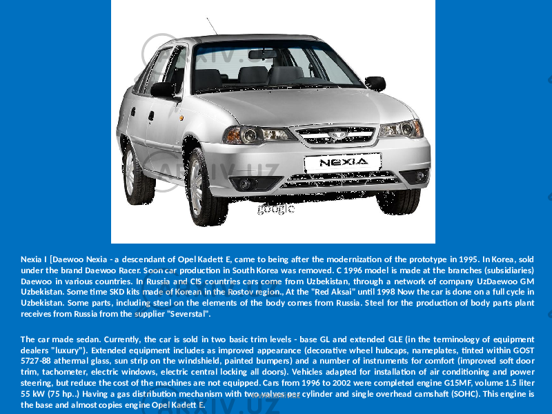 Nexia I [Daewoo Nexia - a descendant of Opel Kadett E, came to being after the modernization of the prototype in 1995. In Korea, sold under the brand Daewoo Racer. Soon car production in South Korea was removed. C 1996 model is made at the branches (subsidiaries) Daewoo in various countries. In Russia and CIS countries cars come from Uzbekistan, through a network of company UzDaewoo GM Uzbekistan. Some time SKD kits made of Korean in the Rostov region., At the &#34;Red Aksai&#34; until 1998 Now the car is done on a full cycle in Uzbekistan. Some parts, including steel on the elements of the body comes from Russia. Steel for the production of body parts plant receives from Russia from the supplier &#34;Severstal&#34;. The car made sedan. Currently, the car is sold in two basic trim levels - base GL and extended GLE (in the terminology of equipment dealers &#34;luxury&#34;). Extended equipment includes as improved appearance (decorative wheel hubcaps, nameplates, tinted within GOST 5727-88 athermal glass, sun strip on the windshield, painted bumpers) and a number of instruments for comfort (improved soft door trim, tachometer, electric windows, electric central locking all doors). Vehicles adapted for installation of air conditioning and power steering, but reduce the cost of the machines are not equipped. Cars from 1996 to 2002 were completed engine G15MF, volume 1.5 liter 55 kW (75 hp..) Having a gas distribution mechanism with two valves per cylinder and single overhead camshaft (SOHC). This engine is the base and almost copies engine Opel Kadett E. google www.arxiv.uz 