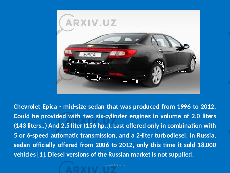 Chevrolet Epica - mid-size sedan that was produced from 1996 to 2012. Could be provided with two six-cylinder engines in volume of 2.0 liters (143 liters..) And 2.5 liter (156 hp..). Last offered only in combination with 5 or 6-speed automatic transmission, and a 2-liter turbodiesel. In Russia, sedan officially offered from 2006 to 2012, only this time it sold 18,000 vehicles [1]. Diesel versions of the Russian market is not supplied. www.arxiv.uz 