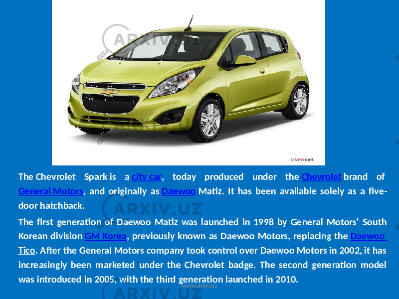 The Chevrolet Spark is a city car , today produced under the Chevrolet brand of General Motors , and originally as Daewoo Matiz. It has been available solely as a five- door hatchback. The first generation of Daewoo Matiz was launched in 1998 by General Motors&#39; South Korean division GM Korea , previously known as Daewoo Motors, replacing the Daewoo Tico . After the General Motors company took control over Daewoo Motors in 2002, it has increasingly been marketed under the Chevrolet badge. The second generation model was introduced in 2005, with the third generation launched in 2010. www.arxiv.uz 