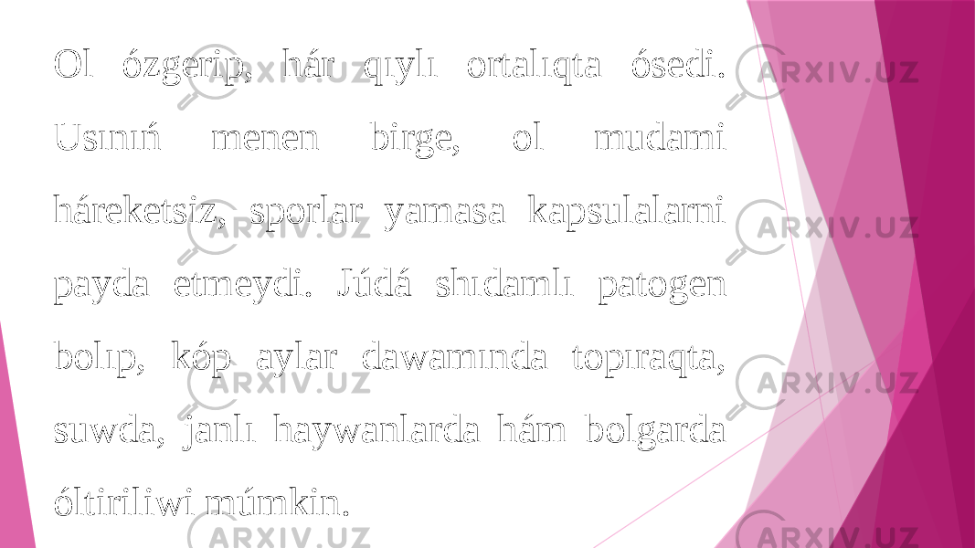 Ol ózgerip, hár qıylı ortalıqta ósedi. Usınıń menen birge, ol mudami háreketsiz, sporlar yamasa kapsulalarni payda etmeydi. Júdá shıdamlı patogen bolıp, kóp aylar dawamında topıraqta, suwda, janlı haywanlarda hám bolgarda óltiriliwi múmkin. 