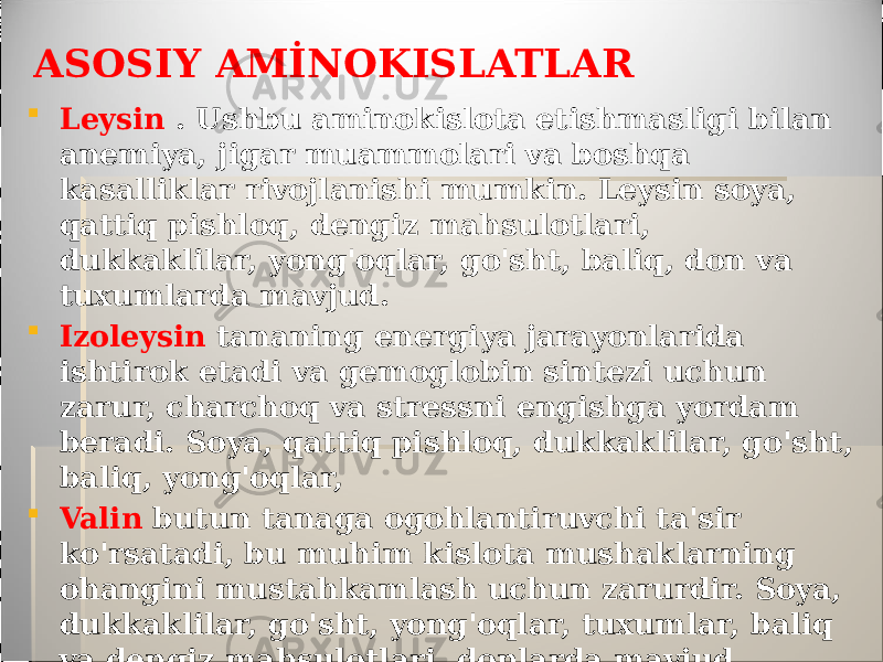 ASOSIY AMİNOKISLATLAR  Leysin . Ushbu aminokislota etishmasligi bilan anemiya, jigar muammolari va boshqa kasalliklar rivojlanishi mumkin. Leysin soya, qattiq pishloq, dengiz mahsulotlari, dukkaklilar, yong&#39;oqlar, go&#39;sht, baliq, don va tuxumlarda mavjud.  Izoleysin tananing energiya jarayonlarida ishtirok etadi va gemoglobin sintezi uchun zarur, charchoq va stressni engishga yordam beradi. Soya, qattiq pishloq, dukkaklilar, go&#39;sht, baliq, yong&#39;oqlar,  Valin butun tanaga ogohlantiruvchi ta&#39;sir ko&#39;rsatadi, bu muhim kislota mushaklarning ohangini mustahkamlash uchun zarurdir. Soya, dukkaklilar, go&#39;sht, yong&#39;oqlar, tuxumlar, baliq va dengiz mahsulotlari, donlarda mavjud 