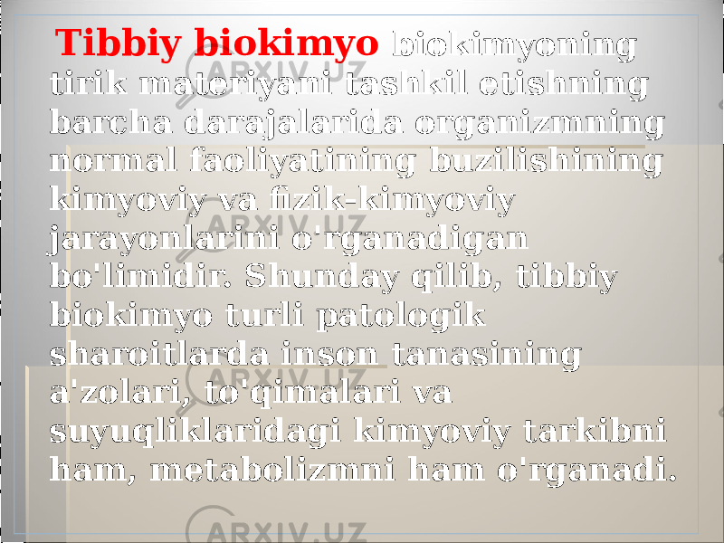  Tibbiy biokimyo biokimyoning tirik materiyani tashkil etishning barcha darajalarida organizmning normal faoliyatining buzilishining kimyoviy va fizik-kimyoviy jarayonlarini o&#39;rganadigan bo&#39;limidir. Shunday qilib, tibbiy biokimyo turli patologik sharoitlarda inson tanasining a&#39;zolari, to&#39;qimalari va suyuqliklaridagi kimyoviy tarkibni ham, metabolizmni ham o&#39;rganadi. 