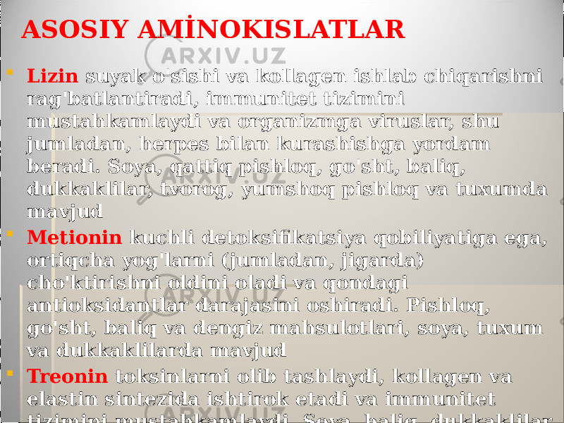 ASOSIY AMİNOKISLATLAR  Lizin suyak o&#39;sishi va kollagen ishlab chiqarishni rag&#39;batlantiradi, immunitet tizimini mustahkamlaydi va organizmga viruslar, shu jumladan, herpes bilan kurashishga yordam beradi. Soya, qattiq pishloq, go&#39;sht, baliq, dukkaklilar, tvorog, yumshoq pishloq va tuxumda mavjud  Metionin kuchli detoksifikatsiya qobiliyatiga ega, ortiqcha yog&#39;larni (jumladan, jigarda) cho&#39;ktirishni oldini oladi va qondagi antioksidantlar darajasini oshiradi. Pishloq, go&#39;sht, baliq va dengiz mahsulotlari, soya, tuxum va dukkaklilarda mavjud  Treonin toksinlarni olib tashlaydi, kollagen va elastin sintezida ishtirok etadi va immunitet tizimini mustahkamlaydi. Soya, baliq, dukkaklilar, tvorog va pishloq, go&#39;sht, dengiz mahsulotlari, tuxum va yong&#39;oqlarda mavjud 