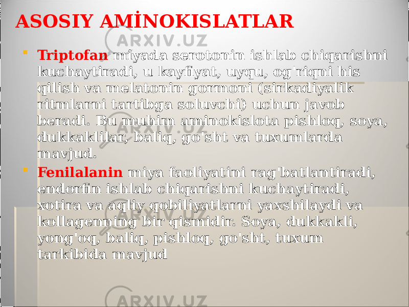 ASOSIY AMİNOKISLATLAR  Triptofan miyada serotonin ishlab chiqarishni kuchaytiradi, u kayfiyat, uyqu, og&#39;riqni his qilish va melatonin gormoni (sirkadiyalik ritmlarni tartibga soluvchi) uchun javob beradi. Bu muhim aminokislota pishloq, soya, dukkaklilar, baliq, go&#39;sht va tuxumlarda mavjud.  Fenilalanin miya faoliyatini rag&#39;batlantiradi, endorfin ishlab chiqarishni kuchaytiradi, xotira va aqliy qobiliyatlarni yaxshilaydi va kollagenning bir qismidir. Soya, dukkakli, yong&#39;oq, baliq, pishloq, go&#39;sht, tuxum tarkibida mavjud 