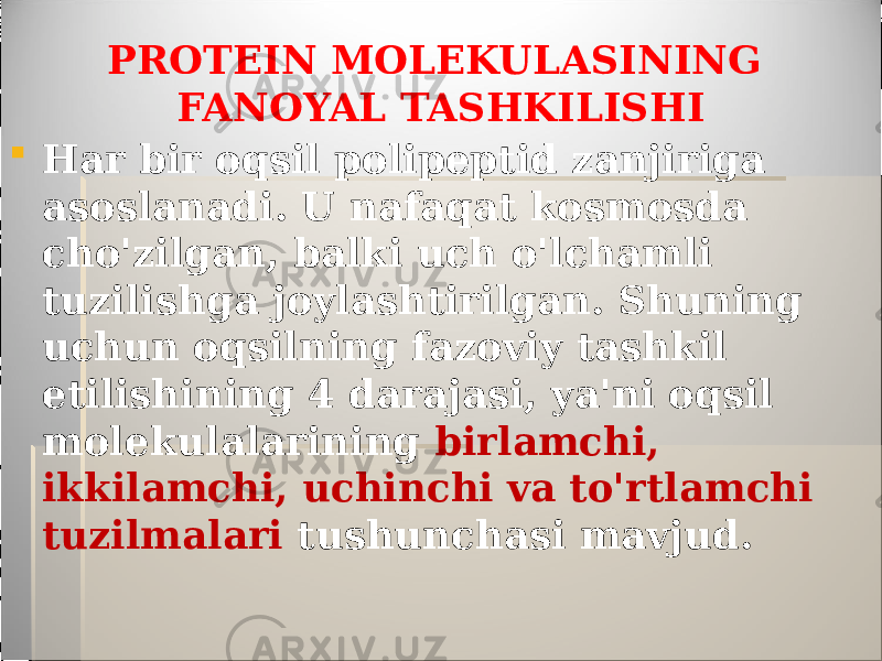 PROTEIN MOLEKULASINING FANOYAL TASHKILISHI  Har bir oqsil polipeptid zanjiriga asoslanadi. U nafaqat kosmosda cho&#39;zilgan, balki uch o&#39;lchamli tuzilishga joylashtirilgan. Shuning uchun oqsilning fazoviy tashkil etilishining 4 darajasi, ya&#39;ni oqsil molekulalarining birlamchi, ikkilamchi, uchinchi va to&#39;rtlamchi tuzilmalari tushunchasi mavjud. 