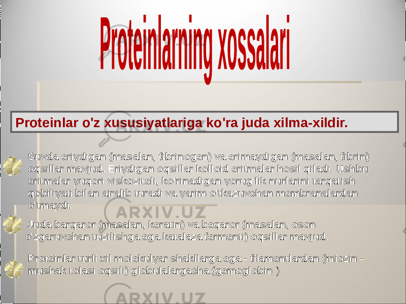 Proteinlar o&#39;z xususiyatlariga ko&#39;ra juda xilma-xildir. Suvda eriydigan (masalan, fibrinogen) va erimaydigan (masalan, fibrin) oqsillar mavjud. Eriydigan oqsillar kolloid eritmalar hosil qiladi. Ushbu eritmalar yuqori viskoziteli, ko&#39;rinadigan yorug&#39;lik nurlarini tarqatish qobiliyati bilan ajralib turadi va yarim o&#39;tkazuvchan membranalardan o&#39;tmaydi. Juda barqaror (masalan, keratin) va beqaror (masalan, oson o&#39;zgaruvchan tuzilishga ega katalaza fermenti) oqsillar mavjud. Proteinlar turli xil molekulyar shakllarga ega - filamentlardan (miozin - mushak tolasi oqsili) globulalargacha (gemoglobin ) 