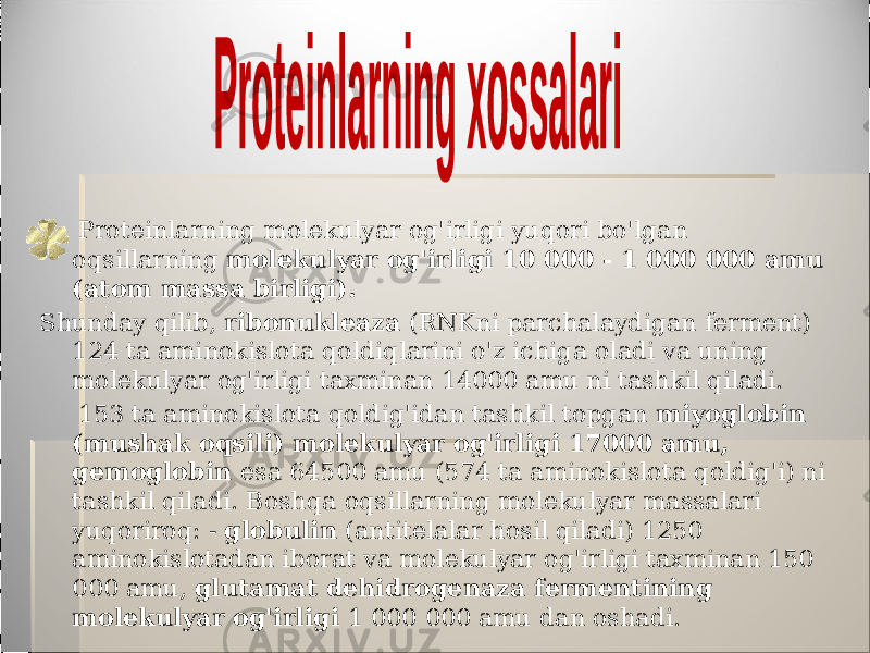  Proteinlarning molekulyar og&#39;irligi yuqori bo&#39;lgan oqsillarning molekulyar og&#39;irligi 10 000 - 1 000 000 amu (atom massa birligi). Shunday qilib, ribonukleaza (RNKni parchalaydigan ferment) 124 ta aminokislota qoldiqlarini o&#39;z ichiga oladi va uning molekulyar og&#39;irligi taxminan 14000 amu ni tashkil qiladi. 153 ta aminokislota qoldig&#39;idan tashkil topgan miyoglobin (mushak oqsili) molekulyar og&#39;irligi 17000 amu, gemoglobin esa 64500 amu (574 ta aminokislota qoldig&#39;i) ni tashkil qiladi. Boshqa oqsillarning molekulyar massalari yuqoriroq: - globulin (antitelalar hosil qiladi) 1250 aminokislotadan iborat va molekulyar og&#39;irligi taxminan 150 000 amu, glutamat dehidrogenaza fermentining molekulyar og&#39;irligi 1 000 000 amu dan oshadi. 