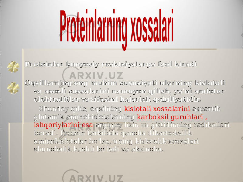 Proteinlar kimyoviy reaktsiyalarga faol kiradi Oqsillarning eng muhim xususiyati ularning kislotali va asosli xossalarini namoyon qilish, ya&#39;ni amfoter elektrolitlar vazifasini bajarish qobiliyatidir. Shunday qilib, oqsilning kislotali xossalarini aspartik glutamik aminokislotalarning karboksil guruhlari , ishqoriylarini esa arginin, lizin va gistidinning radikallari beradi. Protein tarkibida qancha dikarboksilik aminokislotalar bo&#39;lsa, uning kislotalik xossalari shunchalik kuchli bo&#39;ladi va aksincha. 