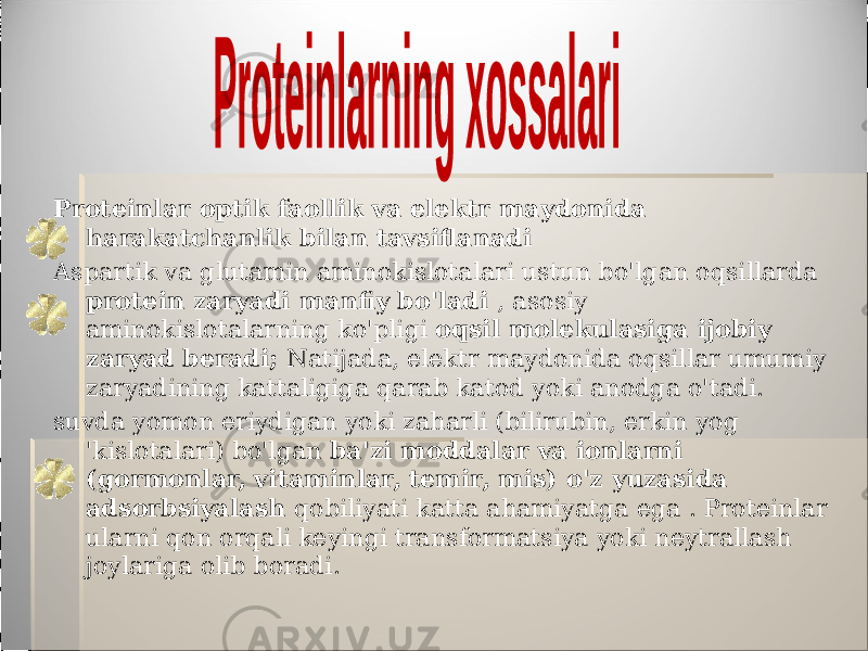 Proteinlar optik faollik va elektr maydonida harakatchanlik bilan tavsiflanadi Aspartik va glutamin aminokislotalari ustun bo&#39;lgan oqsillarda protein zaryadi manfiy bo&#39;ladi , asosiy aminokislotalarning ko&#39;pligi oqsil molekulasiga ijobiy zaryad beradi; Natijada, elektr maydonida oqsillar umumiy zaryadining kattaligiga qarab katod yoki anodga o&#39;tadi. suvda yomon eriydigan yoki zaharli (bilirubin, erkin yog &#39;kislotalari) bo&#39;lgan ba&#39;zi moddalar va ionlarni (gormonlar, vitaminlar, temir, mis) o&#39;z yuzasida adsorbsiyalash qobiliyati katta ahamiyatga ega . Proteinlar ularni qon orqali keyingi transformatsiya yoki neytrallash joylariga olib boradi. 