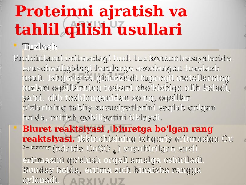 Proteinni ajratish va tahlil qilish usullari  Tuzlash Proteinlarni eritmadagi turli tuz konsentrasiyalarida eruvchanligidagi farqlarga asoslangan tozalash usuli. Ishqoriy va gidroksidi tuproqli metallarning tuzlari oqsillarning teskari cho&#39;kishiga olib keladi, ya&#39;ni. olib tashlanganidan so&#39;ng, oqsillar o&#39;zlarining tabiiy xususiyatlarini saqlab qolgan holda, eritish qobiliyatini tiklaydi.  Biuret reaktsiyasi , biuretga bo&#39;lgan rang reaktsiyasi, ikkinchisining ishqoriy eritmasiga Cu 2+ tuzining (odatda CuSO 4 ) suyultirilgan suvli eritmasini qo&#39;shish orqali amalga oshiriladi. Bunday holda, eritma zich binafsha rangga aylanadi. 