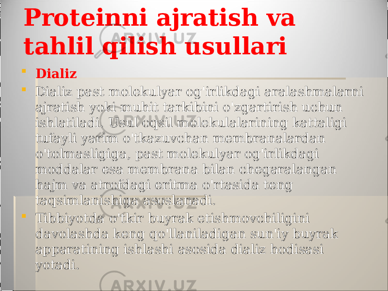 Proteinni ajratish va tahlil qilish usullari  Dializ  Dializ past molekulyar og&#39;irlikdagi aralashmalarni ajratish yoki muhit tarkibini o&#39;zgartirish uchun ishlatiladi. Usul oqsil molekulalarining kattaligi tufayli yarim o&#39;tkazuvchan membranalardan o&#39;tolmasligiga, past molekulyar og&#39;irlikdagi moddalar esa membrana bilan chegaralangan hajm va atrofdagi eritma o&#39;rtasida teng taqsimlanishiga asoslanadi.  Tibbiyotda o&#39;tkir buyrak etishmovchiligini davolashda keng qo&#39;llaniladigan sun&#39;iy buyrak apparatining ishlashi asosida dializ hodisasi yotadi. 