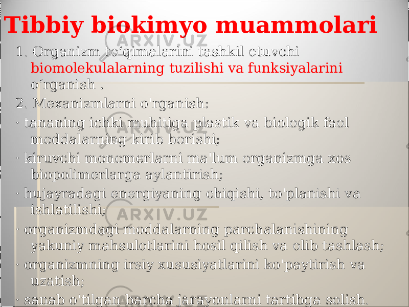 Tibbiy biokimyo muammolari 1. Organizm to‘qimalarini tashkil etuvchi biomolekulalarning tuzilishi va funksiyalarini o‘rganish . 2. Mexanizmlarni o&#39;rganish: · tananing ichki muhitiga plastik va biologik faol moddalarning kirib borishi; · kiruvchi monomerlarni ma&#39;lum organizmga xos biopolimerlarga aylantirish; · hujayradagi energiyaning chiqishi, to&#39;planishi va ishlatilishi; · organizmdagi moddalarning parchalanishining yakuniy mahsulotlarini hosil qilish va olib tashlash; · organizmning irsiy xususiyatlarini ko&#39;paytirish va uzatish; · sanab o&#39;tilgan barcha jarayonlarni tartibga solish. 