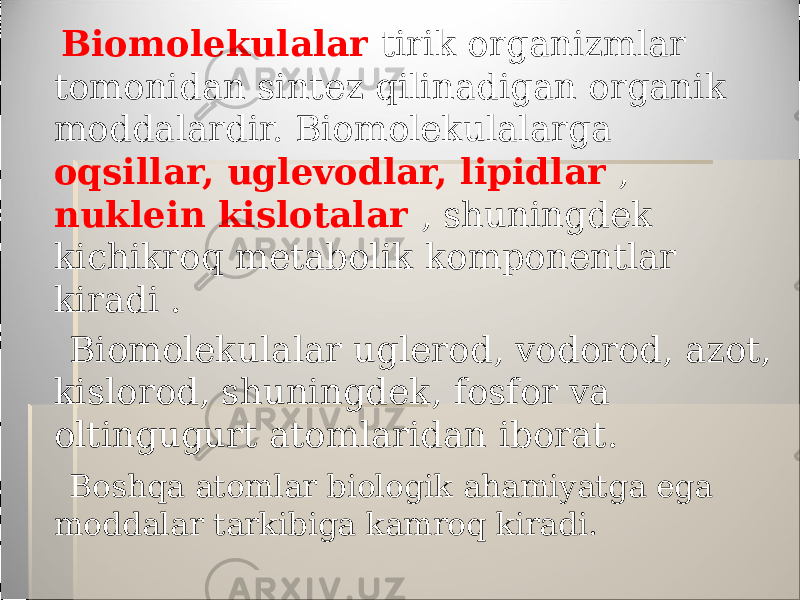  Biomolekulalar tirik organizmlar tomonidan sintez qilinadigan organik moddalardir. Biomolekulalarga oqsillar, uglevodlar, lipidlar , nuklein kislotalar , shuningdek kichikroq metabolik komponentlar kiradi . Biomolekulalar uglerod, vodorod, azot, kislorod, shuningdek, fosfor va oltingugurt atomlaridan iborat. Boshqa atomlar biologik ahamiyatga ega moddalar tarkibiga kamroq kiradi. 