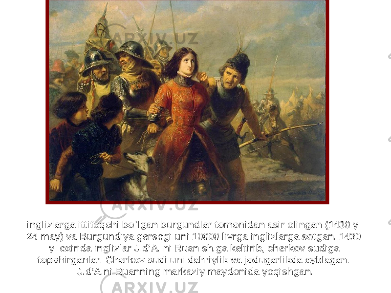 inglizlarga ittifoqchi bo ` lgan burgundlar tomonidan asir olingan (1430 y. 24 may) va Burgundiya gersogi uni 10000 livrga inglizlarga sotgan. 1430 y. oxirida inglizlar J.d’A. ni Ruan sh.ga keltirib, cherkov sudiga topshirganlar. Cherkov sudi uni dahriylik va jodugarlikda ayblagan. J.d’A.ni Ruanning markaziy maydonida yoqishgan. 