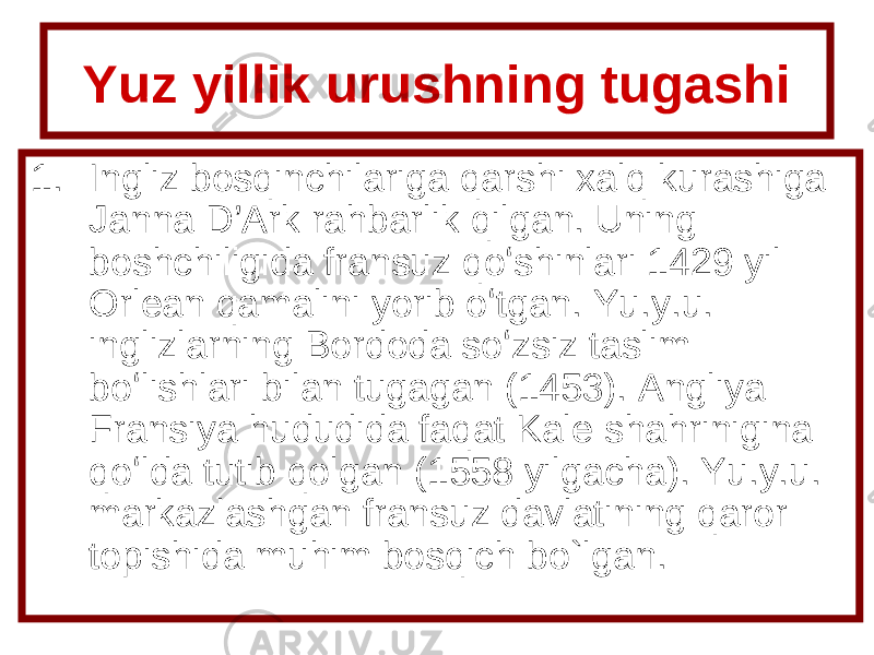 Yuz yillik urushning tugashi 1. Ingliz bosqinchilariga qarshi xalq kurashiga Janna D’Ark rahbarlik qilgan. Uning boshchiligida fransuz qoʻshinlari 1429 yil Orlean qamalini yorib oʻtgan. Yu.y.u. inglizlarning Bordoda soʻzsiz taslim boʻlishlari bilan tugagan (1453). Angliya Fransiya hududida faqat Kale shahrinigina qoʻlda tutib qolgan (1558 yilgacha). Yu.y.u. markazlashgan fransuz davlatining qaror topishida muhim bosqich bo ` lgan. 