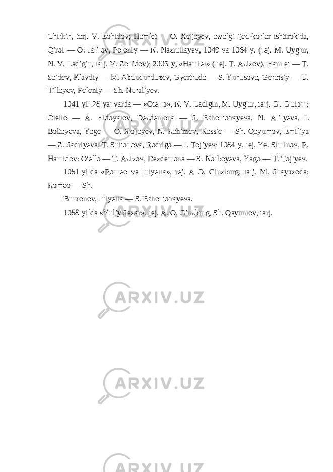 Chirkin, tarj. V. Zohidov; Hamlet — O. Xo&#39;jayev, awalgi ijod-korlar ishtirokida, Qirol — O. Jalilov, Poloniy — N. Nazrullayev, 1949 va 1964-y. (rej. M. Uyg&#39;ur, N. V. Ladigin, tarj. V. Zohidov); 2003-y, «Hamlet» ( rej. T. Azizov), Hamlet — T. Saidov, Klavdiy — M. Abduqunduzov, Gyortruda — S. Yunusova, Goratsiy — U. Tillayev, Poloniy — Sh. Nuraliyev. 1941-yil 28-yanvarda — «Otello», N. V. Ladigin, M. Uyg&#39;ur, tarj. G&#39;. G&#39;ulom; Otello — A. Hidoyatov, Dezdemona — S. Eshonto&#39;rayeva, N. Ali-yeva, I. Boltayeva, Yago — O. Xo&#39;jayev, N. Rahimov, Kassio — Sh. Qayumov, Emiliya — Z. Sadriyeva, T. Sultonova, Rodrigo — J. Tojiyev; 1984-y. rej. Ye. Siminov, R. Hamidov: Otello — T. Azizov, Dezdemona — S. Norboyeva, Yago — T. Tojiyev. 1951-yilda «Romeo va Julyetta», rej. A O. Ginzburg, tarj. M. Shayxzoda: Romeo — Sh. Burxonov, Julyetta — S. Eshonto&#39;rayeva. 1958-yilda «Yuliy Sezar», rej. A. O. Ginzburg, Sh. Qayumov, tarj. 