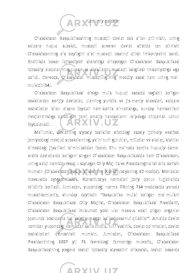 Umumiy qoidalar O`zbekiston Respublikasining mustaqil davlat deb e`lon qili-nishi, uning xalqaro huquq subekti, mustaqil suveren davlat sifatida tan olinishi O`zbekistonning o`z boyligini o`zi mustaqil tasarruf qilish imkoniyatini berdi. Endilikda bozor iqtisodiyoti sharoitiga o`tayotgan O`zbekiston Respublikasi iqtisodiy aloqalar-ning turlari va shakllarini mustaqil belgilash imkoniyatiga ega bo`ldi. Darvoqe, O`zbekiston mustaqilligining moddiy asosi ham uning mol- mulkidir[64]. O`zbekiston Respublikasi o`ziga mulk huquqi asosida tegishli bo`lgan obektlardan xorijiy davlatlar, ularning yuridik va jis-moniy shaxslari, xalqaro tashkilotlar bilan o`zaro foydali ham-korlik o`rnatishga, bunday hamkorlikni rivojlantirishga qaratilgan jami amaliy harakatlarni ro`yobga chiqarish uchun foydalanadi. Ma`lumki, davlatning siyosiy tashkilot sifatidagi asosiy ijtimoiy vazifasi jamiyatdagi mavjud subektlarning, ya`ni turli guruhlar, millatlar va elatlar, kishilar o`rtasidagi jips-likni ta`minlashdan iborat. Shu ma`noda barcha huquqiy demo- kratik davlatlarda bo`lgani singari O`zbekiston Respublikasida ham O`zbekiston, uning xalqi nomidan faqat u saylagan Oliy Maj-lis va Prezidentgina ish olib borishi mumkin (O`zbekiston Res-publikasining Konstitutsiyaning 10-modda). Manbalar mavzusida aytganimizdek, Konstitutsiya normalari joriy qonun hujjatlarida to`ldirib boriladi. Jumladan, yuqoridagi norma FKning 214-moddasida yanada mustahkamlanib, shunday deyiladi: “Respublika mulki bo`lgan mol-mulkni O`zbekiston Respublikasi Oliy Majlisi, O`zbekiston Respublikasi Prezidenti, O`zbekiston Respublikasi Hukumati yoki ular maxsus vakil qilgan organlar (qonunda boshqacha hol belgilanmagan bo`lsa) tasarruf qiladilar”. Amalda davlat nomidan yuqoridagi normadan kelib chiqib, turli vazirlik, davlat qo`mitalari, davlat tashkilotlari qatnashishi mumkin. Jumladan, O`zbekiston Respublikasi Prezidentining 1992 yil 21 fevraldagi farmoniga muvofiq, O`zbekiston Respublikasining yagona tashqi iqtisodiy siyosatini o`tkazish, tashqi bozorda 