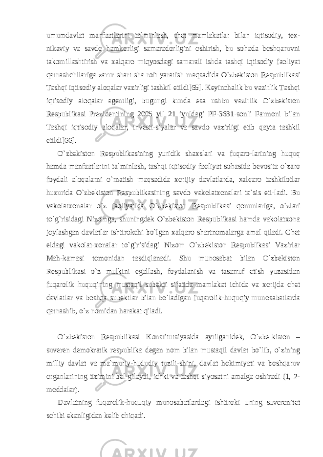 umumdavlat manfaatlarini ta`minlash, chet mamlakatlar bilan iqtisodiy, tex- nikaviy va savdo hamkorligi samaradorligini oshirish, bu sohada boshqaruvni takomillashtirish va xalqaro miqyosdagi samarali ishda tashqi iqtisodiy faoliyat qatnashchilariga zarur shart-sha-roit yaratish maqsadida O`zbekiston Respublikasi Tashqi iqtisodiy aloqalar vazirligi tashkil etildi[65]. Keyinchalik bu vazirlik Tashqi iqtisodiy aloqalar agentligi, bugungi kunda esa ushbu vazirlik O`zbekiston Respublikasi Prezidentining 2005 yil 21 iyuldagi PF-3631-sonli Farmoni bilan Tashqi iqtisodiy aloqalar, investi-siyalar va savdo vazirligi etib qayta tashkil etildi[66]. O`zbekiston Respublikasining yuridik shaxslari va fuqaro-larining huquq hamda manfaatlarini ta`minlash, tashqi iqtisodiy faoliyat sohasida bevosita o`zaro foydali aloqalarni o`rnatish maqsadida xorijiy davlatlarda, xalqaro tashkilotlar huzurida O`zbekiston Respublikasining savdo vakolatxonalari ta`sis eti-ladi. Bu vakolatxonalar o`z faoliyatida O`zbekiston Respublikasi qonunlariga, o`zlari to`g`risidagi Nizomga, shuningdek O`zbekiston Respublikasi hamda vakolatxona joylashgan davlatlar ishtirokchi bo`lgan xalqaro shartnomalarga amal qiladi. Chet eldagi vakolat-xonalar to`g`risidagi Nizom O`zbekiston Respublikasi Vazirlar Mah-kamasi tomonidan tasdiqlanadi. Shu munosabat bilan O`zbekiston Respublikasi o`z mulkini egallash, foydalanish va tasarruf etish yuzasidan fuqarolik huquqining mustaqil subekti sifatida mamlakat ichida va xorijda chet davlatlar va boshqa subektlar bilan bo`ladigan fuqarolik-huquqiy munosabatlarda qatnashib, o`z nomidan harakat qiladi. O`zbekiston Respublikasi Konstitutsiyasida aytilganidek, O`zbe-kiston – suveren demokratik respublika degan nom bilan mustaqil davlat bo`lib, o`zining milliy davlat va ma`muriy-hududiy tuzili-shini, davlat hokimiyati va boshqaruv organlarining tizimini bel-gilaydi, ichki va tashqi siyosatni amalga oshiradi (1, 2- moddalar). Davlatning fuqarolik-huquqiy munosabatlardagi ishtiroki uning suverenitet sohibi ekanligidan kelib chiqadi. 