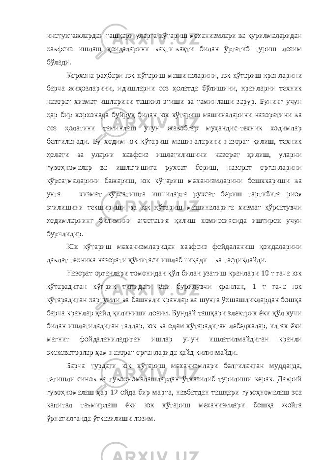 инстуктажлардан ташқари уларга кўтариш механизмлари ва қурилмаларидан хавфсиз ишлаш қоидаларини вақти-вақти билан ўргатиб туриш лозим бўлади. Корхона раҳбари юк кўтариш машиналарини, юк кўтариш кранларини барча жиҳозларини, идишларни соз ҳолатда бўлишини, кранларни техник назорат хизмат ишларини ташкил этиши ва таминлаши зарур. Бунинг учун ҳар бир корхонада буйруқ билан юк кўтариш машиналарини назоратини ва соз ҳолатини таминлаш учун жавобгар муҳандис-техник ходимлар белгиланади. Бу ходим юк кўтариш машиналарини назорат қилиш, техник ҳолати ва уларни хавфсиз ишлатилишини назорат қилиш, уларни гувоҳномалар ва ишлатишига рухсат бериш, назорат органларини кўрсатмаларини бажариш, юк кўтариш механизмларини бошккариши ва унга хизмат кўрсатишга ишчиларга рухсат бериш тартибига риоя этилишини текшириши ва юк кўтариш машиналарига хизмат кўрсатувчи ходимларнинг билимини атестация қилиш комиссиясида иштирок учун бурчлидир. Юк кўтариш механизмларидан хавфсиз фойдаланиш қоидаларини давлат техника назорати қўмитаси ишлаб чиқади ва тасдиқлайди. Назорат органлари томонидан қўл билан узатиш кранлари 10 т гача юк кўтарадиган кўприк типидаги ёки бурилувчи кранлан, 1 т гача юк кўтарадиган хартумли ва башняли кранлар ва шунга ўхшашликлардан бошқа барча кранлар қайд қилиниши лозим. Бундай ташқари электрик ёки қўл кучи билан ишлатиладиган таллар, юк ва одам кўтарадиган лебедкалар, илгак ёки магнит фойдаланиладиган ишлар учун ишлатилмайдиган кранли эксковаторлар ҳам назорат органларида қайд килинмайди. Барча турдаги юк кўтариш механизмлари белгиланган муддатда, тегишли синов ва гувоҳномалашлардан ўтказилиб турилиши керак. Даврий гувоҳномалаш ҳар 12 ойда бир марта, навбатдан ташқари гувоҳномалаш эса капитал таъмирлаш ёки юк кўтариш механизмлари бошқа жойга ўрнатилганда ўтказилиши лозим. 