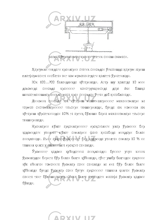 расм. Кўприксимон кранни статик синаш схемаси. Ҳартумли типдаги кранларни статик синовдан ўтказишда ҳартум юриш платформасига нисбатан энг кам мувозанатдаги ҳолатга ўрнатилади. Юк 100…200 баландликда кўтарилади. Агар шу ҳолатда 10 мин давомида синовда краннинг конструкциясида дарз ёки бошқа шикастланишлар аниқланмаса кран синовдан ўтган деб ҳисобланади. Динамик синовда юк кўтариш машиналарининг механизмлари ва тормоз системаларининг таъсири текширилади, бунда юк номинал юк кўтариш кўрсаткичидан 10% га ортиқ бўлиши барча механизмлари таъсири текширилади. Кранларни пўлат арқонларининг яроқсизлиги улар ўрамини бир қадамидаги узилган пўлат симларни фоиз ҳисобида миқдори билан аниқланади. Яъни арқон ўрамининг бир қадамида узилган симлар 10 % ни ташкил қилса у ишлатишга яроқсиз саналади. Ўрамнинг қадами қуйидагича аниқланади: бунинг учун кичик ўрамлардан бирига бўр билан белги қўйилади, сўнг ушбу белгидан арқонни кўп ейилган томонига ўрамлар сони саналади ва яна бўр билан белги қўйилади бунда ўрамлар сони бутун арқоннинг ташкил қилган ўрамлар сонига тенг бўлиши керак. Икки белги орасидаги масофа ўрамлар қадами бўлади. 