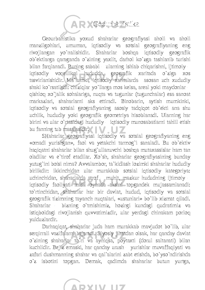 Geourbanistika Geourbanistika yoxud shaharlar geografiyasi aholi va aholi manzilgohlari, umuman, iqtisodiy va sotsial geografiyaning eng rivojlangan yo`nalishidir. Shaharlar boshqa iqtisodiy geografik ob`ektlarga qaraganda o`zining yaxlit, darhol ko`zga tashlanib turishi bilan farqlanadi. Buning sababi – ularning ishlab chiqarishni, ijtimoiy – iqtisodiy voqeilikni hududda, geografik xaritada o`ziga xos tasvirlanishidir. Ma`lumki, iqtisodiy xaritalarda asosan uch xududiy shakl ko`rsatiladi: chiziqlar yo`llarga mos kelsa, areal yoki maydonlar – qishloq xo`jalik sohalariga, nuqta va tugunlar (tugunchalar) esa sanoat markazlari, shaharlarni aks ettiradi. Binobarin, aytish mumkinki, iqtisodiy va sotsial geografiyaning asosiy tadqiqot ob`ekti ana shu uchlik, hududiy yoki geografik geometriya hisoblanadi. Ularning har birini va ular o`rtasidagi hududiy – iqtisodiy munosabatlarni tahlil etish bu fanning tub masalasidir. SHaharlar geografiyasi iqtisodiy va sotsial geografiyaning eng «omadi yurishgan», faol va yetakchi tarmog`i sanaladi. Bu ob`ektiv haqiqatni shaharlar bilan shug`ullanuvchi boshqa mutaxassislar ham tan oladilar va e`tirof etadilar. Xo`sh, shaharlar geografiyasining bunday yutug`ini boisi nima? Avvalambor, ta`kidlash lozimki shaharlar hududiy birlikdir: ikkinchidan ular murakkab sotsial iqtisodiy kategoriya: uchinchidan, shaharlarda atrof – muhit, mazkur hududning ijtimoiy – iqtisodiy faoliyati misli oynada aksini topgandek mujassamlanadi: to`rtinchidan, shaharlar har bir davlat, hudud, iqtisodiy va sotsial geografik tizimning tayanch nuqtalari, «ustunlari» bo`lib xizmat qiladi. Shaharlar – bizning o`tmishimiz, hozirgi kundagi qudratimiz va istiqboldagi rivojlanish quvvatimizdir, ular yerdagi chinakam porloq yulduzlardir. Darhaqiqat, shaharlar juda ham murakkab mavjudot bo`lib, ular serqirrali vazifalarni bajaradi. Siyosiy jihatdan olsak, har qanday davlat o`zining shaharlar to`ri va ayniqsa, poytaxti (dorul saltanati) bilan kuchlidir. Bejiz emaski, har qanday urush – yurishlar muvaffaqiyati va zafari dushmanning shahar va qal`alarini zabt etishda, bo`yso`ndirishda o`z isbotini topgan. Demak, qadimda shaharlar butun yurtga, 