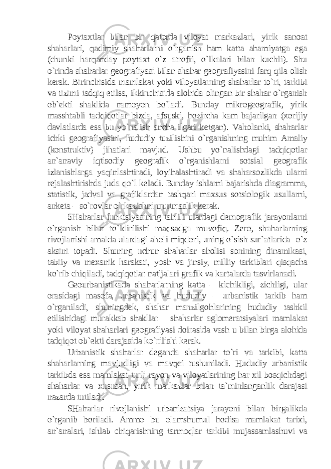 Poytaxtlar bilan bir qatorda viloyat markazlari, yirik sanoat shaharlari, qadimiy shaharlarni o`rganish ham katta ahamiyatga ega (chunki harqanday poytaxt o`z atrofii, o`lkalari bilan kuchli). Shu o`rinda shaharlar geografiyasi bilan shahar geografiyasini farq qila olish kerak. Birinchisida mamlakat yoki viloyatlarning shaharlar to`ri, tarkibi va tizimi tadqiq etilsa, ikkinchisida alohida olingan bir shahar o`rganish ob`ekti shaklida namoyon bo`ladi. Bunday mikrogeografik, yirik masshtabli tadqiqotlar bizda, afsuski, hozircha kam bajarilgan (xorijiy davlatlarda esa bu yo`nalish ancha ilgari ketgan). Vaholanki, shaharlar ichki geografiyasini, hududiy tuzilishini o`rganishning muhim Amaliy (konstruktiv) jihatlari mavjud. Ushbu yo`nalishdagi tadqiqotlar an`anaviy iqtisodiy geografik o`rganishlarni sotsial geografik izlanishlarga yaqinlashtiradi, loyihalashtiradi va shaharsozlikda ularni rejalashtirishda juda qo`l keladi. Bunday ishlarni bajarishda diagramma, statistik, jadval va grafiklardan tashqari maxsus sotsiologik usullarni, anketa – so`rovlar o`rkazishni unutmaslik kerak. SHaharlar funktsiyasining tahlili ulardagi demografik jarayonlarni o`rganish bilan to`ldirilishi maqsadga muvofiq. Zero, shaharlarning rivojlanishi amalda ulardagi aholi miqdori, uning o`sish sur`atlarida o`z aksini topadi. Shuning uchun shaharlar aholisi sonining dinamikasi, tabiiy va mexanik harakati, yosh va jinsiy, milliy tarkiblari qisqacha ko`rib chiqiladi, tadqiqotlar natijalari grafik va kartalarda tasvirlanadi. Geourbanistikada shaharlarning katta – kichikligi, zichligi, ular orasidagi masofa, urbanistik va hududiy – urbanistik tarkib ham o`rganiladi, shuningdek, shahar manzilgohlarining hududiy tashkil etilishidagi murakkab shakllar – shaharlar aglomeratsiyalari mamlakat yoki viloyat shaharlari geografiyasi doirasida vash u bilan birga alohida tadqiqot ob`ekti darajasida ko`rilishi kerak. Urbanistik shaharlar deganda shaharlar to`ri va tarkibi, katta shaharlarning mavjudligi va mavqei tushuniladi. Hududiy urbanistik tarkibda esa mamlakat turli rayon va viloyatlarining har xil bosqichdagi shaharlar va xususan, yirik markazlar bilan ta`minlanganlik darajasi nazarda tutiladi. SHaharlar rivojlanishi urbanizatsiya jarayoni bilan birgalikda o`rganib boriladi. Ammo bu olamshumul hodisa mamlakat tarixi, an`analari, ishlab chiqarishning tarmoqlar tarkibi mujassamlashuvi va 