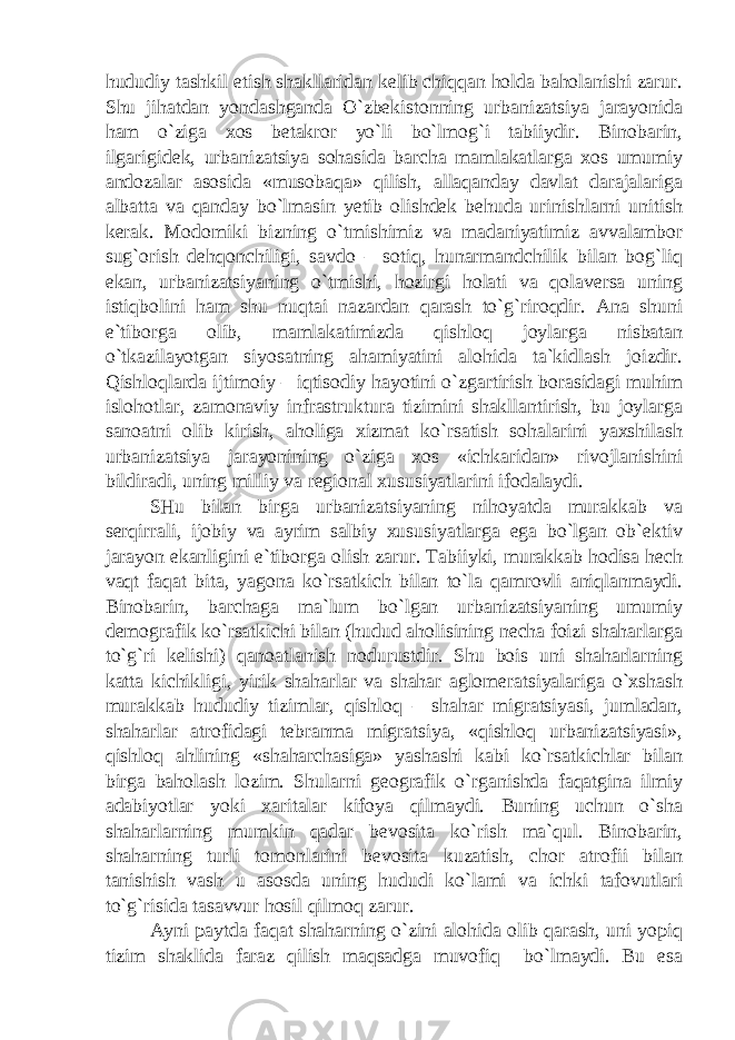 hududiy tashkil etish shakllaridan kelib chiqqan holda baholanishi zarur. Shu jihatdan yondashganda O`zbekistonning urbanizatsiya jarayonida ham o`ziga xos betakror yo`li bo`lmog`i tabiiydir. Binobarin, ilgarigidek, urbanizatsiya sohasida barcha mamlakatlarga xos umumiy andozalar asosida «musobaqa» qilish, allaqanday davlat darajalariga albatta va qanday bo`lmasin yetib olishdek behuda urinishlarni unitish kerak. Modomiki bizning o`tmishimiz va madaniyatimiz avvalambor sug`orish dehqonchiligi, savdo – sotiq, hunarmandchilik bilan bog`liq ekan, urbanizatsiyaning o`tmishi, hozirgi holati va qolaversa uning istiqbolini ham shu nuqtai nazardan qarash to`g`riroqdir. Ana shuni e`tiborga olib, mamlakatimizda qishloq joylarga nisbatan o`tkazilayotgan siyosatning ahamiyatini alohida ta`kidlash joizdir. Qishloqlarda ijtimoiy – iqtisodiy hayotini o`zgartirish borasidagi muhim islohotlar, zamonaviy infrastruktura tizimini shakllantirish, bu joylarga sanoatni olib kirish, aholiga xizmat ko`rsatish sohalarini yaxshilash urbanizatsiya jarayonining o`ziga xos «ichkaridan» rivojlanishini bildiradi, uning milliy va regional xususiyatlarini ifodalaydi. SHu bilan birga urbanizatsiyaning nihoyatda murakkab va serqirrali, ijobiy va ayrim salbiy xususiyatlarga ega bo`lgan ob`ektiv jarayon ekanligini e`tiborga olish zarur. Tabiiyki, murakkab hodisa hech vaqt faqat bita, yagona ko`rsatkich bilan to`la qamrovli aniqlanmaydi. Binobarin, barchaga ma`lum bo`lgan urbanizatsiyaning umumiy demografik ko`rsatkichi bilan (hudud aholisining necha foizi shaharlarga to`g`ri kelishi) qanoatlanish nodurustdir. Shu bois uni shaharlarning katta kichikligi, yirik shaharlar va shahar aglomeratsiyalariga o`xshash murakkab hududiy tizimlar, qishloq – shahar migratsiyasi, jumladan, shaharlar atrofidagi tebranma migratsiya, «qishloq urbanizatsiyasi», qishloq ahlining «shaharchasiga» yashashi kabi ko`rsatkichlar bilan birga baholash lozim. Shularni geografik o`rganishda faqatgina ilmiy adabiyotlar yoki xaritalar kifoya qilmaydi. Buning uchun o`sha shaharlarning mumkin qadar bevosita ko`rish ma`qul. Binobarin, shaharning turli tomonlarini bevosita kuzatish, chor atrofii bilan tanishish vash u asosda uning hududi ko`lami va ichki tafovutlari to`g`risida tasavvur hosil qilmoq zarur. Ayni paytda faqat shaharning o`zini alohida olib qarash, uni yopiq tizim shaklida faraz qilish maqsadga muvofiq bo`lmaydi. Bu esa 