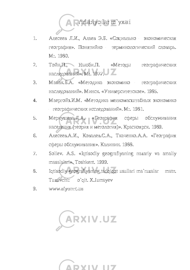 Adabiyotlar ro`yxati 1. Алесеев Л.И., Алаев Э.Б. «Социально – экономическая география». Понятийно – терминологический словарь. М:. 1980. 2. Тойн.П., Ньюби.П. «Методы географических наследований». М:. 1977. 3. Манак.Б.А. «Методика экономико – географических наследований». Минск. «Университетское». 1985. 4. Маергойз.И.М. «Методика мелкомасштабных экономико – географических исследований». М:. 1981. 5. Меркушева.Л.А. «География сферы обслуживания населения (теория и метология)». Красноярск. 1989. 6. Алесеев.А.И., Ковалев.С.А., Ткаченко.А.А. «География сферы обслуживания». Калинин. 1988. 7. Soliev. A.S. «Iqtisodiy geografiyaning nazariy va amaliy masalalari». Toshkent. 1999. 8. Iqtisodiy geografiyaning tadqiqot usullari ma`ruzalar matn. Tuzuvchi: o`qit. X.Jumayev 9. www.ziyonet.uz 