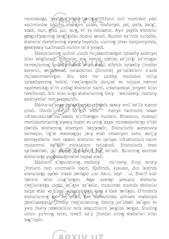 mamlakatga, boylikka nisbat berilgan. Ularni turli mamlakat yoki «iqlimlarda» turlicha atashgan: qubba, madaniyat, pol, polis, bolig`, bozor, taun, grad, pur, burg, vil va hokazolar. Ayni paytda shaharlar geografiyasining kengligidan dalolat beradi. Bundan ko`rinib turibdiki, shaharlar davlatlarning siyosiy hayotida, ularning jahon hamjamiyatida, geosiyosiy tuzilmasida muhim rol o`ynaydi. SHaharlarning qudrati ularda mujassamlashgan iqtisodiy salohiyat bilan belgilanadi. Shaharlar, eng avvalo, qishloq xo`jaligi bo`lmagan tarmoqlarning hududiy tashkil etish shakli sifatida iqtisodiy jihatdan samarali, serdaromad, harakatchan (dinamik) yo`nalishlarni o`zida mujassamlashtirgan. Shu bois har qanday mamlakat milliy iqtisodiyotning tarkibi, rivojlanganlik darajasi va halqaro mehnat taqsimotidagi o`rni undagi shaharlar tizimi, urbanizatsiya jarayoni bilan tavsiflanadi. Shu bilan birga shaharlarning ilmiy – texnikaviy, madaniy salohiyatlari ham salmoqlidir. SHaharlar bozor iqtisodiyotiga o`tishda asosiy omil bo`lib xizmat qiladi. Ularda mavjud bo`lgan bank – moliya tizimlarini bozor infrastrukturasi ma`nosida ta`riflashgan mumkin. Binobarin, mustaqil mamlakatimizning siyosiy hayoti va uning bozor munosabatlariga o`tish davrida shaharning ahamiyati beqiyosdir. Shaharlarda zamonaviy tarmoqlar, ilg`or texnologiya joriy etish imkoniyati katta: xorijiy sarmoyadorlar ham asosan shaharlar va ayniqsa infrastruktura tizimi mukammal bo`lgan markazlarni tanlashadi. Shaharlarda tovar ayriboshlash, pul oboroti (aylanishi) faol bo`ladi. Bularning barchasi shaharlarga yangicha qarashni taqozo etadi. SHaharni o`rganishning madaniy – ma`naviy, diniy, tarixiy jihatlarni ham unutmaslik lozim. Qadimda, xususan, dini islomda shaharlarga oydek nisbat berilgan ular dorul, bayt – ul, Sharif kabi iboralar bilan ulug`langan. Agar saxroyi yovuzlar shaharlar rivojlanishiga qarshi bo`lgan bo`lsalar, musulmon olamida shaharlar barpo etish va ularni yuksaltirishga katta e`tibor berilgan. O`tmishda shaharlarning goh avj olishi, goh tushkunlikka uchrashi madaniyat (tsivilizatsiya), ijtimoiy rivojlanishning doimiy yo`ldoshi bo`lgan va yana davriy notekisliklar tarix bosqichlarini belgilab bergan. Shuning uchun yurtning tarixi, tavsifi ko`p jihatdan uning shaharlari bilan bog`liqdir. 