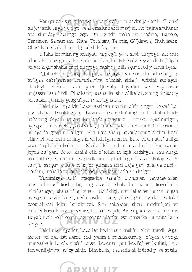 Har qanday shaharlar azaliy va abadiy muqaddas joylardir. Chunki bu joylarda buyuk avliyo va allomalar qabri mavjud. Ko`pgina shaharlar ana shunday fazilatga ega. Bu borada maka va madina, Buxoro, Turkiston, Samarqand, Xiva, Toshkent, Termiz, G`ijduvon, Shahrisabz, Chust kabi shaharlarni tilga olish kifoyadir. SHaharlarimizning xosiyatli tuprog`i yeru suvi dunyoga mashhur allomalarni bergan. Ular esa ismu shariflari bilan o`z navbatida tug`ilgan va yashagan shaharlarini dunyoga mashhur qilishgan abadiylashtirilgan. SHaharlarning muqadasligi qadamjoylar va mozorlar bilan bog`liq bo`lgan qabristonlar shaharlarning o`tmish sirlari, tarixini saqlaydi, ulardagi bozorlar esa yurt ijtimoiy hayotini «minnatyurada» mujassamlashtiradi. Binobarin, shaharlar shu o`lka diyorning iqtisodiy va sotsial ijtimoiy geografiyasini ko`zgusidir. Halqimiz hayotida bozor azaldan muhim o`rin tutgan bozori bor joy shahar hisoblangan. Bozorlar mamlakatning turli shaharlarida haftaning deyarli barcha kunlarida navbatma – navbat uyushtirilgan, ayniqsa, chorshanba, payshanba, juma va yakshanba kunlarida bozorlar nihoyatda gavjum bo`lgan. Shu bois sharq bozorlarining shahar hosil qiluvchi vazifasi ularning shahar halqigina emas, balki butun atrof ahliga xizmat qilishida ko`ringan. Shaharliklar uchun bozorlar har kun iva bir joyda bo`lgan. Bozor kunini oila a`zolari zoriqib kutishgan, shu kunga mo`ljallangan ma`lum maqsadlarini rejalashtirgan: bozor bolajanlarga sovg`a bergan, oilaga ro`zg`or yumushlarini bajargan, oila va quni – qo`shni, mahalla axborot o`chog`i vazifasini ado etib kelgan. Yurtimizga turli maqsadda tashrif buyurgan sayohatchilar, musofirlar va boshqalar, eng avvalo, shaharlarimizning bozorlarini ta`riflashgan, shaharning katta – kichikligi, mamlakat va yurtda tutgan mavqeini bozor hajmi, unda savdo – sotiq qilinadigan tovarlar, matolar geografiyasi bilan baholanadi. Shu sababdan sharq madaniyati va tarixini bozorlarsiz tasavvur qilib bo`lmaydi. Bizning «bozor» atamamiz Buyuk ipak yo`li orqali Yevropaga ulardan esa Amerika qit`asiga kirib borgan. Halqimiz hayotida bozorlar hozir ham muhim o`rin tutadi. Agar mozor va qabristonlarda qadriyatimiz mustahkamligi o`tgan avlodga munosabatimiz o`z aksini topsa, bozorlar yurt boyligi va butligi, halq farovonligining ko`zgusidir. Binobarin, shaharlarni iqtisodiy va sotsial 