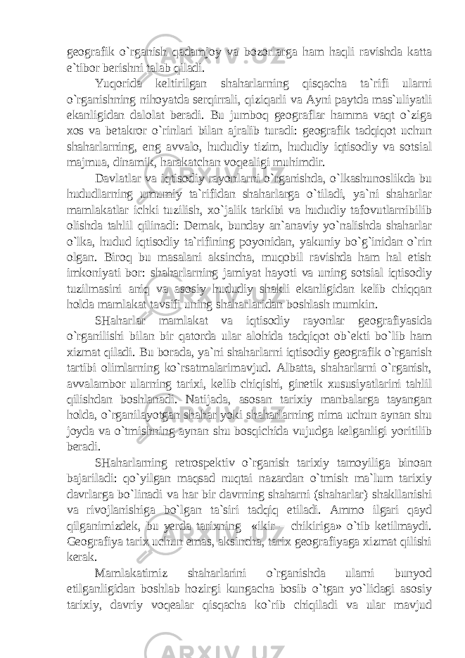 geografik o`rganish qadamjoy va bozorlarga ham haqli ravishda katta e`tibor berishni talab qiladi. Yuqorida keltirilgan shaharlarning qisqacha ta`rifi ularni o`rganishning nihoyatda serqirrali, qiziqarli va Ayni paytda mas`uliyatli ekanligidan dalolat beradi. Bu jumboq geograflar hamma vaqt o`ziga xos va betakror o`rinlari bilan ajralib turadi: geografik tadqiqot uchun shaharlarning, eng avvalo, hududiy tizim, hududiy iqtisodiy va sotsial majmua, dinamik, harakatchan voqealigi muhimdir. Davlatlar va iqtisodiy rayonlarni o`rganishda, o`lkashunoslikda bu hududlarning umumiy ta`rifidan shaharlarga o`tiladi, ya`ni shaharlar mamlakatlar ichki tuzilish, xo`jalik tarkibi va hududiy tafovutlarnibilib olishda tahlil qilinadi: Demak, bunday an`anaviy yo`nalishda shaharlar o`lka, hudud iqtisodiy ta`rifining poyonidan, yakuniy bo`g`inidan o`rin olgan. Biroq bu masalani aksincha, muqobil ravishda ham hal etish imkoniyati bor: shaharlarning jamiyat hayoti va uning sotsial iqtisodiy tuzilmasini aniq va asosiy hududiy shakli ekanligidan kelib chiqqan holda mamlakat tavsifi uning shaharlaridan boshlash mumkin. SHaharlar mamlakat va iqtisodiy rayonlar geografiyasida o`rganilishi bilan bir qatorda ular alohida tadqiqot ob`ekti bo`lib ham xizmat qiladi. Bu borada, ya`ni shaharlarni iqtisodiy geografik o`rganish tartibi olimlarning ko`rsatmalarimavjud. Albatta, shaharlarni o`rganish, avvalambor ularning tarixi, kelib chiqishi, ginetik xususiyatlarini tahlil qilishdan boshlanadi. Natijada, asosan tarixiy manbalarga tayangan holda, o`rganilayotgan shahar yoki shaharlarning nima uchun aynan shu joyda va o`tmishning aynan shu bosqichida vujudga kelganligi yoritilib beradi. SHaharlarning retrospektiv o`rganish tarixiy tamoyiliga binoan bajariladi: qo`yilgan maqsad nuqtai nazardan o`tmish ma`lum tarixiy davrlarga bo`linadi va har bir davrning shaharni (shaharlar) shakllanishi va rivojlanishiga bo`lgan ta`siri tadqiq etiladi. Ammo ilgari qayd qilganimizdek, bu yerda tarixning «ikir – chikiriga» o`tib ketilmaydi. Geografiya tarix uchun emas, aksincha, tarix geografiyaga xizmat qilishi kerak. Mamlakatimiz shaharlarini o`rganishda ularni bunyod etilganligidan boshlab hozirgi kungacha bosib o`tgan yo`lidagi asosiy tarixiy, davriy voqealar qisqacha ko`rib chiqiladi va ular mavjud 