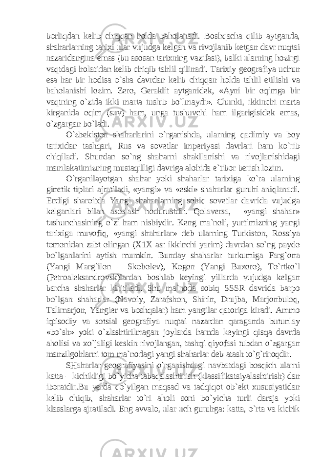 borliqdan kelib chiqqan holda baholanadi. Boshqacha qilib aytganda, shaharlarning tarixi ular vujudga kelgan va rivojlanib ketgan davr nuqtai nazaridangina emas (bu asosan tarixning vazifasi), balki ularning hozirgi vaqtdagi holatidan kelib chiqib tahlil qilinadi. Tarixiy geografiya uchun esa har bir hodisa o`sha davrdan kelib chiqqan holda tahlil etilishi va baholanishi lozim. Zero, Geraklit aytganidek, «Ayni bir oqimga bir vaqtning o`zida ikki marta tushib bo`lmaydi». Chunki, ikkinchi marta kirganida oqim (suv) ham, unga tushuvchi ham ilgarigisidek emas, o`zgargan bo`ladi. O`zbekiston shaharlarini o`rganishda, ularning qadimiy va boy tarixidan tashqari, Rus va sovetlar imperiyasi davrlari ham ko`rib chiqiladi. Shundan so`ng shaharni shakllanishi va rivojlanishidagi mamlakatimizning mustaqilligi davriga alohida e`tibor berish lozim. O`rganilayotgan shahar yoki shaharlar tarixiga ko`ra ularning ginetik tiplari ajratiladi, «yangi» va «eski» shaharlar guruhi aniqlanadi. Endigi sharoitda Yangi shaharlarning sobiq sovetlar davrida vujudga kelganlari bilan asoslash nodurustdir. Qolaversa, «yangi shahar» tushunchasining o`zi ham nisbiydir. Keng ma`noli, yurtimizning yangi tarixiga muvofiq, «yangi shaharlar» deb ularning Turkiston, Rossiya tomonidan zabt olingan (X1X asr ikkinchi yarim) davrdan so`ng paydo bo`lganlarini aytish mumkin. Bunday shaharlar turkumiga Farg`ona (Yangi Marg`ilon – Skobolev), Kogon (Yangi Buxoro), To`rtko`l (Petroaleksandrovsk)lardan boshlab keyingi yillarda vujudga kelgan barcha shaharlar kiritiladi. Shu ma`noda sobiq SSSR davrida barpo bo`lgan shaharlar (Navoiy, Zarafshon, Shirin, Drujba, Marjonbuloq, Talimarjon, Yangier va boshqalar) ham yangilar qatoriga kiradi. Ammo iqtisodiy va sotsial geografiya nuqtai nazardan qaraganda butunlay «bo`sh» yoki o`zlashtirilmagan joylarda hamda keyingi qisqa davrda aholisi va xo`jaligi keskin rivojlangan, tashqi qiyofasi tubdan o`zgargan manzilgohlarni tom ma`nodagi yangi shaharlar deb atash to`g`riroqdir. SHaharlar geografiyasini o`rganishdagi navbatdagi bosqich ularni katta – kichikligi bo`yicha tabaqalashtirish (klassifikatsiyalashtirish) dan iboratdir.Bu yerda qo`yilgan maqsad va tadqiqot ob`ekt xususiyatidan kelib chiqib, shaharlar to`ri aholi soni bo`yicha turli daraja yoki klasslarga ajratiladi. Eng avvalo, ular uch guruhga: katta, o`rta va kichik 