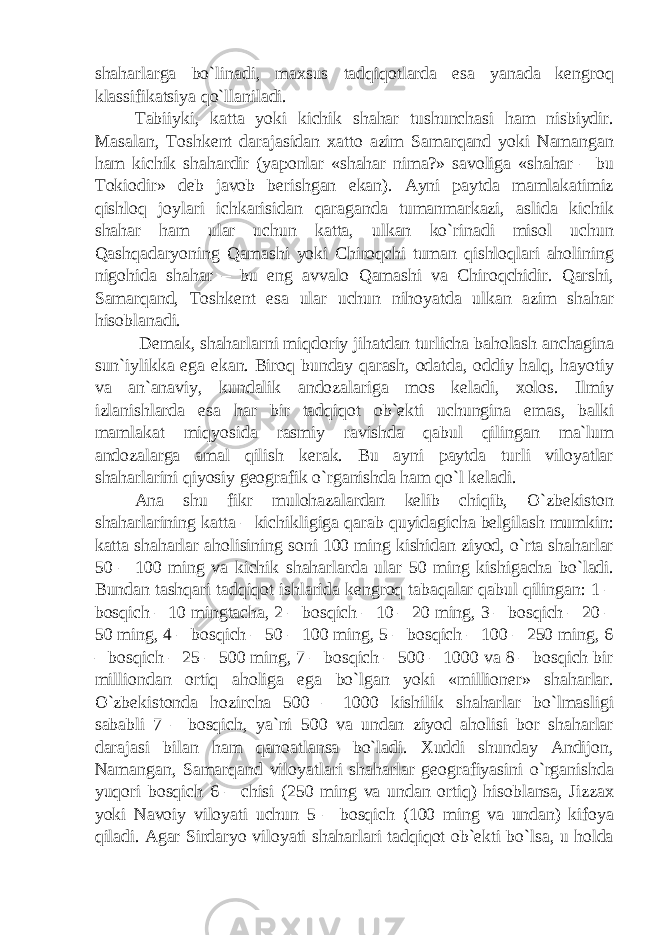 shaharlarga bo`linadi, maxsus tadqiqotlarda esa yanada kengroq klassifikatsiya qo`llaniladi. Tabiiyki, katta yoki kichik shahar tushunchasi ham nisbiydir. Masalan, Toshkent darajasidan xatto azim Samarqand yoki Namangan ham kichik shahardir (yaponlar «shahar nima?» savoliga «shahar – bu Tokiodir» deb javob berishgan ekan). Ayni paytda mamlakatimiz qishloq joylari ichkarisidan qaraganda tumanmarkazi, aslida kichik shahar ham ular uchun katta, ulkan ko`rinadi misol uchun Qashqadaryoning Qamashi yoki Chiroqchi tuman qishloqlari aholining nigohida shahar – bu eng avvalo Qamashi va Chiroqchidir. Qarshi, Samarqand, Toshkent esa ular uchun nihoyatda ulkan azim shahar hisoblanadi. Demak, shaharlarni miqdoriy jihatdan turlicha baholash anchagina sun`iylikka ega ekan. Biroq bunday qarash, odatda, oddiy halq, hayotiy va an`anaviy, kundalik andozalariga mos keladi, xolos. Ilmiy izlanishlarda esa har bir tadqiqot ob`ekti uchungina emas, balki mamlakat miqyosida rasmiy ravishda qabul qilingan ma`lum andozalarga amal qilish kerak. Bu ayni paytda turli viloyatlar shaharlarini qiyosiy geografik o`rganishda ham qo`l keladi. Ana shu fikr mulohazalardan kelib chiqib, O`zbekiston shaharlarining katta – kichikligiga qarab quyidagicha belgilash mumkin: katta shaharlar aholisining soni 100 ming kishidan ziyod, o`rta shaharlar 50 – 100 ming va kichik shaharlarda ular 50 ming kishigacha bo`ladi. Bundan tashqari tadqiqot ishlarida kengroq tabaqalar qabul qilingan: 1 – bosqich – 10 mingtacha, 2 – bosqich – 10 – 20 ming, 3 – bosqich – 20 – 50 ming, 4 – bosqich – 50 – 100 ming, 5 – bosqich – 100 – 250 ming, 6 – bosqich – 25 – 500 ming, 7 – bosqich – 500 – 1000 va 8 – bosqich bir milliondan ortiq aholiga ega bo`lgan yoki «millioner» shaharlar. O`zbekistonda hozircha 500 – 1000 kishilik shaharlar bo`lmasligi sababli 7 – bosqich, ya`ni 500 va undan ziyod aholisi bor shaharlar darajasi bilan ham qanoatlansa bo`ladi. Xuddi shunday Andijon, Namangan, Samarqand viloyatlari shaharlar geografiyasini o`rganishda yuqori bosqich 6 – chisi (250 ming va undan ortiq) hisoblansa, Jizzax yoki Navoiy viloyati uchun 5 – bosqich (100 ming va undan) kifoya qiladi. Agar Sirdaryo viloyati shaharlari tadqiqot ob`ekti bo`lsa, u holda 