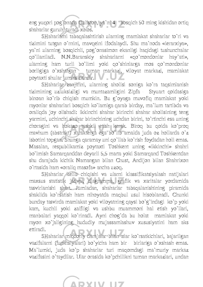 eng yuqori pog`onada Guliston, ya`ni 4 – bosqich 50 ming kishidan ortiq shaharlar guruhi turadi xolos. SHaharlarni tabaqalashtirish ularning mamlakat shaharlar to`ri va tizimini tutgan o`rnini, mavqeini ifodalaydi. Shu ma`noda «ierarxiya», ya`ni ularning bosqichli, pog`onasimon ekanligi haqidagi tushunchalar qo`llaniladi. N.N.Baranskiy shaharlarni «qo`mondonlar hay`ati», ularning ham turli bo`limi yoki qo`shinlarga mos qo`mondonlar borligiga o`xshatgan – tuman markazi, viloyat markazi, mamlakat poytaxti shular jumlasidandir. SHaharlar zanjirini, ularning aholisi soniga ko`ra taqsimlanish tizimining uzluksizligi va muntazamligini Zipfa – Styuart qoidasiga binoan ko`rib chiqish mumkin. Bu g`oyaga muvofiq mamlakat yoki rayonlar shaharlari bosqich ko`lamiga qarab birday, ma`lum tartibda va oraliqda joy olishadi: ikkinchi shahar birinchi shahar aholisining teng yarmini, uchinchi shahar birinchining uchdan birini, to`rtinchi esa uning choragini va hokazo tashkil etish kerak. Biroq bu qoida ko`proq mavhum (abstrakt) xarakterga ega bo`lib amalda juda oz hollarda o`z isbotini topgan. Shunga qaramay uni qo`llab ko`rish foydadan holi emas. Masalan, respublikamiz poytaxti Toshkent uning «ikkinchi» shahri bo`lmish Samarqanddan deyarli 5,5 marta yoki Samarqand Toshkentdan shu darajada kichik Namangan bilan Chust, Andijon bilan Shahrixon o`rtasida ham «oraliq masofa» ancha uzoq. SHaharlar kelib chiqishi va ularni klassifikatsiyalash natijalari maxsus statistik jadval, diagramma, grafik va xaritalar yordamida tasvirlanishi shart. Jumladan, shaharlar tabaqalanishining piramida shaklida ko`rsatish ham nihoyatda maqbul usul hisoblanadi. Chunki bunday tasvirda mamlakat yoki viloyatning qaysi bo`g`indagi ko`p yoki kam, kuchli yoki zaifligi va ushbu muammoni hal etish yo`llari, manbalari yaqqol ko`rinadi. Ayni chog`da bu holat mamlakat yoki rayon xo`jaligining hududiy mujassamlashuv xususiyatini ham aks ettiradi. SHaharlar miqdoriy darajalar bilan ular ko`rsatkichlari, bajarilgan vazifalarni (funktsiyalari) bo`yicha ham bir – birlariga o`xshash emas. Ma`lumki, juda ko`p shaharlar turi maqomdagi ma`muriy markaz vazifasini o`taydilar. Ular orasida ko`pchilikni tuman markazlari, undan 