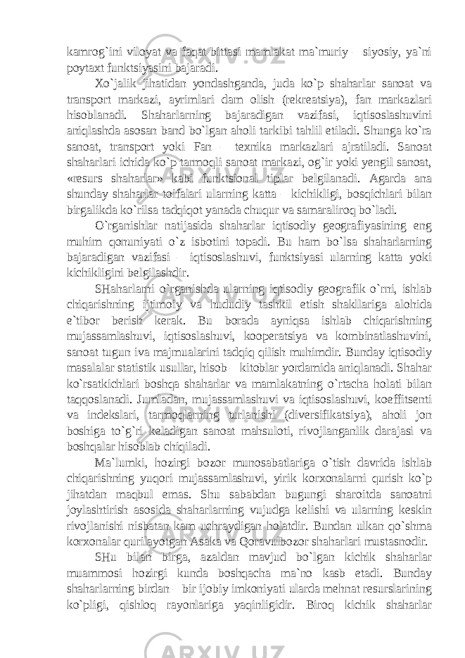 kamrog`ini viloyat va faqat bittasi mamlakat ma`muriy – siyosiy, ya`ni poytaxt funktsiyasini bajaradi. Xo`jalik jihatidan yondashganda, juda ko`p shaharlar sanoat va transport markazi, ayrimlari dam olish (rekreatsiya), fan markazlari hisoblanadi. Shaharlarning bajaradigan vazifasi, iqtisoslashuvini aniqlashda asosan band bo`lgan aholi tarkibi tahlil etiladi. Shunga ko`ra sanoat, transport yoki Fan – texnika markazlari ajratiladi. Sanoat shaharlari ichida ko`p tarmoqli sanoat markazi, og`ir yoki yengil sanoat, «resurs shaharlar» kabi funktsional tiplar belgilanadi. Agarda ana shunday shaharlar toifalari ularning katta – kichikligi, bosqichlari bilan birgalikda ko`rilsa tadqiqot yanada chuqur va samaraliroq bo`ladi. O`rganishlar natijasida shaharlar iqtisodiy geografiyasining eng muhim qonuniyati o`z isbotini topadi. Bu ham bo`lsa shaharlarning bajaradigan vazifasi – iqtisoslashuvi, funktsiyasi ularning katta yoki kichikligini belgilashdir. SHaharlarni o`rganishda ularning iqtisodiy geografik o`rni, ishlab chiqarishning ijtimoiy va hududiy tashkil etish shakllariga alohida e`tibor berish kerak. Bu borada ayniqsa ishlab chiqarishning mujassamlashuvi, iqtisoslashuvi, kooperatsiya va kombinatlashuvini, sanoat tugun iva majmualarini tadqiq qilish muhimdir. Bunday iqtisodiy masalalar statistik usullar, hisob – kitoblar yordamida aniqlanadi. Shahar ko`rsatkichlari boshqa shaharlar va mamlakatning o`rtacha holati bilan taqqoslanadi. Jumladan, mujassamlashuvi va iqtisoslashuvi, koeffitsenti va indekslari, tarmoqlarning turlanishi (diversifikatsiya), aholi jon boshiga to`g`ri keladigan sanoat mahsuloti, rivojlanganlik darajasi va boshqalar hisoblab chiqiladi. Ma`lumki, hozirgi bozor munosabatlariga o`tish davrida ishlab chiqarishning yuqori mujassamlashuvi, yirik korxonalarni qurish ko`p jihatdan maqbul emas. Shu sababdan bugungi sharoitda sanoatni joylashtirish asosida shaharlarning vujudga kelishi va ularning keskin rivojlanishi nisbatan kam uchraydigan holatdir. Bundan ulkan qo`shma korxonalar qurilayotgan Asaka va Qoravulbozor shaharlari mustasnodir. SHu bilan birga, azaldan mavjud bo`lgan kichik shaharlar muammosi hozirgi kunda boshqacha ma`no kasb etadi. Bunday shaharlarning birdan – bir ijobiy imkoniyati ularda mehnat resurslarining ko`pligi, qishloq rayonlariga yaqinligidir. Biroq kichik shaharlar 