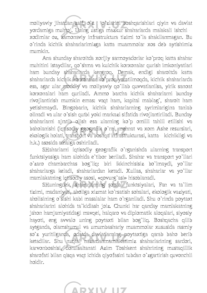 moliyaviy jihatdan zaif, o`z – o`zlarini boshqarishlari qiyin va davlat yordamiga muhtoj. Uning ustiga mazkur shaharlarda malakali ishchi – xodimlar oz, zamonaviy infrastruktura tizimi to`la shakllanmagan. Bu o`rinda kichik shaharlarimizga katta muammolar xos deb aytishimiz mumkin. Ana shunday sharoitda xorijiy sarmoyadorlar ko`proq katta shahar muhitini istaydilar, qo`shma va kuichik korxonalar qurish imkoniyatlari ham bunday shaharlarda kengroq. Demak, endigi sharoitda katta shaharlarda kichik korxonalar ko`proq yaratilmoqda, kichik shaharlarda esa, agar ular moddiy va moliyaviy qo`llab quvvatlanilsa, yirik sanoat korxonalari ham quriladi. Ammo barcha kichik shaharlarni bunday rivojlantirish mumkin emas: vaqt ham, kapital mablag`, sharoit ham yetishmaydi. Bingobarin, kichik shaharlarning ayrimlarigina tanlab olinadi va ular o`sish qutbi yoki markazi sifatida rivojlantiriladi. Bunday shaharlarni ajratib olish esa ularning ko`p omilli tahlil etilishi va baholanishi (iqtisodiy geografik o`rni, mehnat va xom Ashe resurslari, ekologik holati, transport va boshqa infrastrukturasi, katta – kichikligi va h.k.) asosida amalga oshiriladi. SHaharlarni iqtisodiy geografik o`rganishda ularning transport funktsiyasiga ham alohida e`tibor beriladi. Shahar va transport yo`llari o`zaro chambarchas bog`liq: biri ikkinchisisiz bo`lmaydi, yo`llar shaharlarga keladi, shaharlardan ketadi. Xullas, shaharlar va yo`llar mamlakatning iqtisodiy asosi, «qovurg`asi» hisoblanadi. SHuningdek, shaharlarning sotsial funktsiyalari, Fan va ta`lim tizimi, madaniyati, aholiga xizmat ko`rsatish sohalari, ekologik vaziyati, aholisining o`sishi kabi masalalar ham o`rganiladi. Shu o`rinda poytaxt shaharlarini alohida ta`kidlash joiz. Chunki har qanday mamlakatning jahon hamjamiyatidagi mavqei, halqaro va diplomatik aloqalari, siyosiy hayoti, eng avvalo uning poytaxti bilan bog`liq. Boshqacha qilib aytganda, olamshumul va umumbashariy muammolar xususida rasmiy so`z yuritilganda, odatda davlatlarning poytaxtiga qarab baho berib ketadilar. Shu nuqtai nazardanmamlakatimiz shaharlarining sardori, karvonboshisi, dorulsaltanati Azim Toshkent shahrining mustaqillik sharofati bilan qisqa vaqt ichida qiyofasini tubdan o`zgartirish quvonchli holdir. 