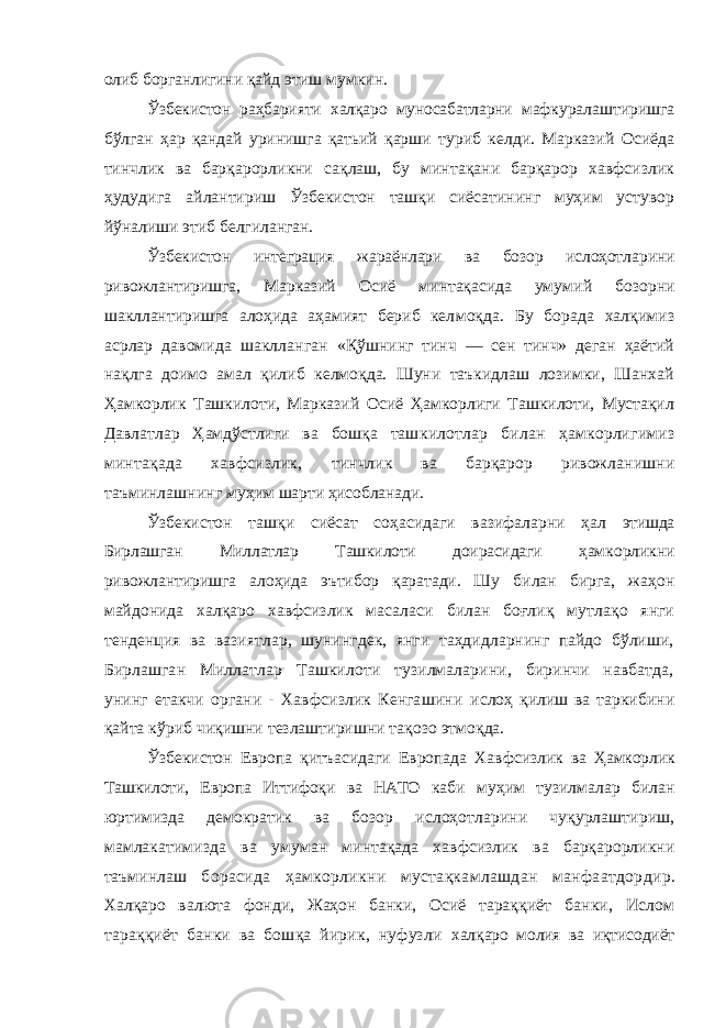 олиб борганлигини қайд этиш мумкин. Ўзбекистон раҳбарияти халқаро муносабатларни мафку ралаштиришга бўлган ҳар қандай уринишга қатьий қарши туриб келди. Марказий Осиёда тинчлик ва барқарорликни сақлаш, бу минтақани барқарор хавфсизлик ҳудудига ай лантириш Ўзбекистон ташқи сиёсатининг муҳим устувор йўналиши этиб белгиланган. Ўзбекистон интеграция жараёнлари ва бозор ислоҳотла рини ривожлантиришга, Марказий Осиё минтақасида уму мий бозорни шакллантиришга алоҳида аҳамият бериб кел моқда. Бу борада халқимиз асрлар давомида шаклланган «Қўшнинг тинч — сен тинч» деган ҳаётий нақлга доимо амал қилиб келмоқда. Шуни таъкидлаш лозимки, Шанхай Ҳамкорлик Ташкилоти, Марказий Осиё Ҳамкорлиги Ташкилоти, Мустақил Давлатлар Ҳамдўстлиги ва бошқа таш килотлар билан ҳамкорлигимиз минтақада хавфсизлик, тинчлик ва барқарор ривожланишни таъминлашнинг му ҳим шарти ҳисобланади. Ўзбекистон ташқи сиёсат соҳасидаги вазифаларни ҳал этишда Бирлашган Миллатлар Ташкилоти доирасидаги ҳам корликни ривожлантиришга алоҳида эътибор қаратади. Шу билан бирга, жаҳон майдонида халқаро хавфсизлик маса ласи билан боғлиқ мутлақо янги тенденция ва вазиятлар, шунингдек, янги таҳдидларнинг пайдо бўлиши, Бирлаш ган Миллатлар Ташкилоти тузилмаларини, биринчи навбатда, унинг етакчи органи - Хавфсизлик Кенгашини ислоҳ қилиш ва таркибини қайта кўриб чиқишни тезлаштиришни тақозо этмоқда. Ўзбекистон Европа қитъасидаги Европада Хавфсизлик ва Ҳамкорлик Ташкилоти, Европа Иттифоқи ва НАТО каби муҳим тузилмалар билан юртимизда демократик ва бозор ислоҳотларини чуқурлаштириш, мамлакатимизда ва уму ман минтақада хавфсизлик ва барқарорликни таъминлаш борасида ҳамкорликни мустақкамлашдан манфаатдор дир. Халқаро валюта фонди, Жаҳон банки, Осиё тараққиёт банки, Ислом тараққиёт банки ва бошқа йирик, нуфузли халқаро молия ва иқтисодиёт 