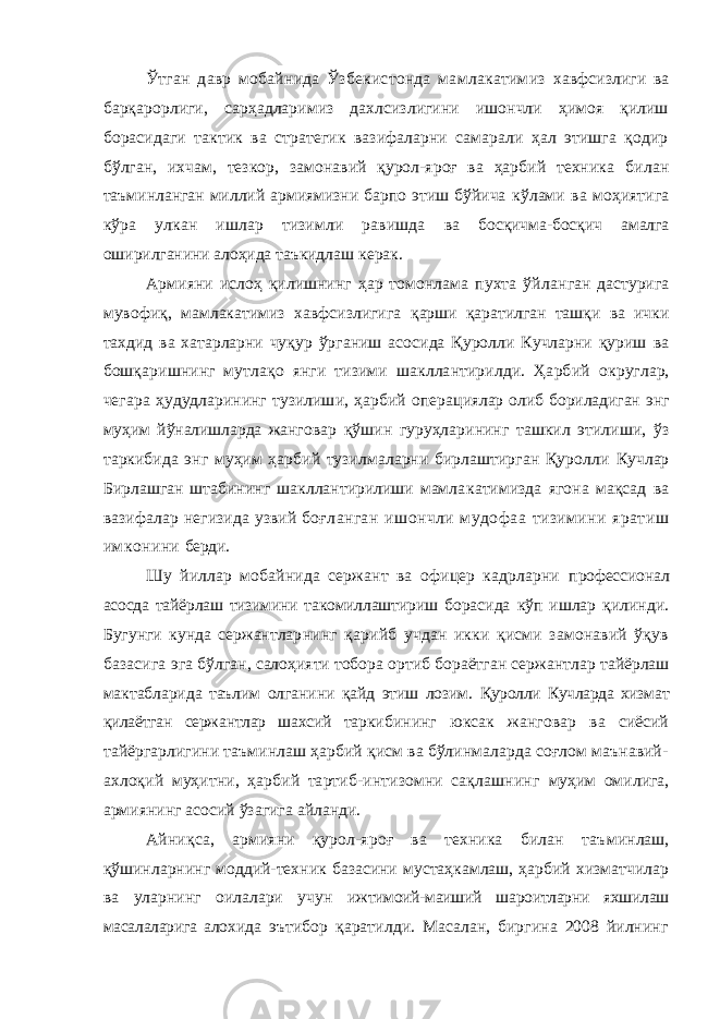 Ўтган давр мобайнида Ўзбекистонда мамлакатимиз хавфсизлиги ва барқарорлиги, сарҳадларимиз дахлсизлигини ишончли ҳимоя қилиш борасидаги тактик ва стратегик вазифаларни самарали ҳал этишга қодир бўлган, ихчам, тезкор, замонавий қурол-яроғ ва ҳарбий техника би лан таъминланган миллий армиямизни барпо этиш бўйича кўлами ва моҳиятига кўра улкан ишлар тизимли равишда ва босқичма-босқич амалга оширилганини алоҳида таъкид лаш керак. Армияни ислоҳ қилишнинг ҳар томонлама пухта ўй ланган дастурига мувофиқ, мамлакатимиз хавфсизлигига қарши қаратилган ташқи ва ички тахдид ва хатарларни чу қур ўрганиш асосида Қуролли Кучларни қуриш ва бошқа ришнинг мутлақо янги тизими шакллантирилди. Ҳарбий округлар, чегара ҳудудларининг тузилиши, ҳарбий опера циялар олиб бориладиган энг муҳим йўналишларда жанго вар қўшин гуруҳларининг ташкил этилиши, ўз таркибида энг муҳим ҳарбий тузилмаларни бирлаштирган Қуролли Кучлар Бирлашган штабининг шакллантирилиши мамла катимизда ягона мақсад ва вазифалар негизида узвий боғ ланган ишончли мудофаа тизимини яратиш имконини берди. Шу йиллар мобайнида сержант ва офицер кадрларни профессионал асосда тайёрлаш тизимини такомиллаштириш борасида кўп ишлар қилинди. Бугунги кунда сержантлар нинг қарийб учдан икки қисми замонавий ўқув базасига эга бўлган, салоҳияти тобора ортиб бораётган сержантлар тайёрлаш мактабларида таълим олганини қайд этиш лозим. Қуролли Кучларда хизмат қилаётган сержантлар шахсий тар кибининг юксак жанговар ва сиёсий тайёргарлигини таъминлаш ҳарбий қисм ва бўлинмаларда соғлом маънавий- ахлоқий муҳитни, ҳарбий тартиб-интизомни сақлашнинг муҳим омилига, армиянинг асосий ўзагига айланди. Айниқса, армияни қурол-яроғ ва техника билан таъ минлаш, қўшинларнинг моддий-техник базасини мустаҳкамлаш, ҳарбий хизматчилар ва уларнинг оилалари учун ижтимоий-маиший шароитларни яхшилаш масалаларига ало хида эътибор қаратилди. Масалан, биргина 2008 йилнинг 