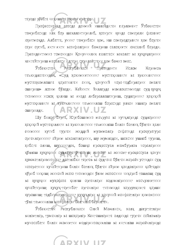 тарзда рўёбга чиқишига имкон яратади. Профессионал асосда доимий ишлайдиган парламент Ўзбекистон тажрибасида илк бор шакллантирилиб, ҳозирги кунда самарали фаолият юритмоқда. Албатта, унинг таж рибаси ҳам, иш самарадорлиги ҳам борган сари ортиб, янги- янги вазифаларни бажариш салоҳияти юксалиб боради. Президентимиз томонидан Қонунчилик палатаси ваколат ва ҳуқуқларини кенгайтириш масаласи илгари сурилаёт гани ҳам бежиз эмас. Ўзбекистон Республикаси Президенти Ислом Каримов таъкидлаганидек, «Суд ҳокимиятининг мустақиллиги ва эркинлигини мустаҳкамлашга қаратилган аниқ, қонуний чора-тадбирларни амалга ошириш» лозим бўлади. Кейинги йилларда мамлакатимизда суд-ҳуқуқ тизимини ислоҳ қилиш ва янада либераллаштириш, судларнинг ҳақиқий мустақил лиги ва эркинлигини таъминлаш борасида улкан ишлар амалга оширилди. Шу билан бирга, Юртбошимиз маъруза ва нутқларида судларнинг ҳақиқий мустақиллиги ва эркинлигини таъмин лаш билан боғлиқ бўлган ҳали ечимини кутиб турган жиддий муаммолар сифатида прокуратура органларининг ай рим ваколатларини, шу жумладан, шахсни ушлаб туриш, ҳибсга олиш, шунингдек, бошқа процессуал мажбурлов чораларини қўллаш ҳуқуқини судларга ўтказиш; жиноят ва жиноят-процессуал қонун ҳужжатларимизнинг дастлабки тергов ва судгача бўлган жараён устидан суд назоратини кучайтириш билан боғлиқ бўлган айрим қоидаларини қайтадан кўриб чиқиш; жиноий жазо тизимидан ўлим жазоси ни чиқариб ташлаш; суд ва ҳуқуқни муҳофаза қилиш органлари ходимларининг масъулиятини кучайтириш; ҳуқуқ-тар тибот органлари тизимида коррупцияга қарши курашиш; тадбиркорларнинг ҳуқуқлари ва қонуний манфаатлари ҳимоясини тўла таъминлаш вазифалари белгилаб берилган. Ўзбекистон Республикаси Олий Мажлиси, халқ депу татлари вилоятлар, туманлар ва шаҳарлар Кенгашларига олдинда турган сайловлар муносабати билан жамиятни мо дернизациялаш ва янгилаш жараёнларида 