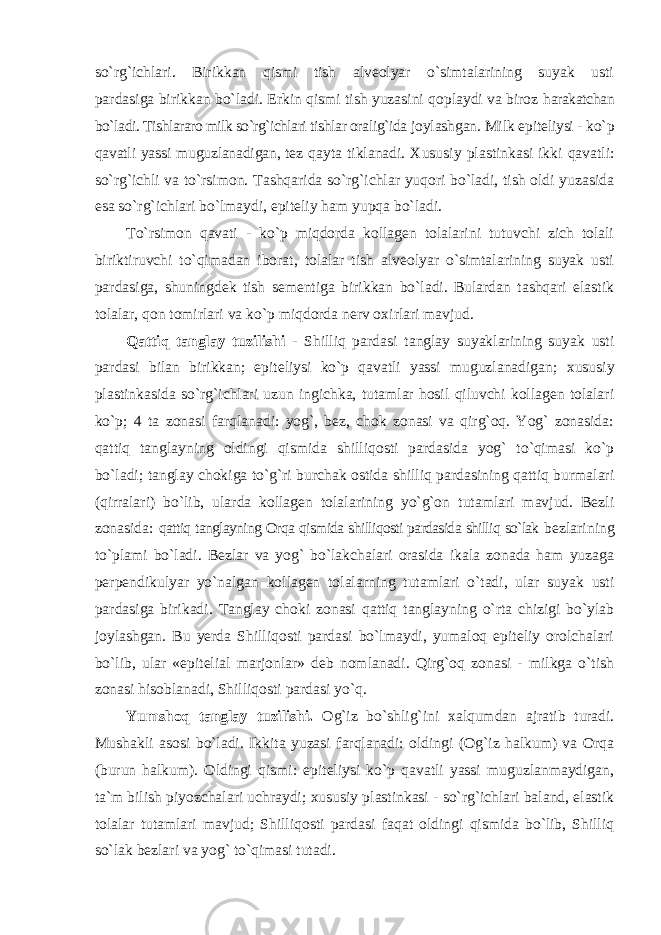 so`rg`ichlari. Birikkan qismi tish alveolyar o`simtalarining suyak usti pardasiga birikkan bo`ladi. Erkin qismi tish yuzasini qoplaydi va biroz harakatchan bo`ladi. Tishlararo milk so`rg`ichlari tishlar oralig`ida joylashgan. Milk epiteliysi - ko`p qavatli yassi muguzlanadigan, tez qayta tiklanadi. Xususiy plastinkasi ikki qavatli: so`rg`ichli va to`rsimon. Tashqarida so`rg`ichlar yuqori bo`ladi, tish oldi yuzasida esa so`rg`ichlari bo`lmaydi, epiteliy ham yupqa bo`ladi. To`rsimon qavati - ko`p miqdorda kollagen tolalarini tutuvchi zich tolali biriktiruvchi to`qimadan iborat, tolalar tish alveolyar o`simtalarining suyak usti pardasiga, shuningdek tish sementiga birikkan bo`ladi. Bulardan tashqari elastik tolalar, qon tomirlari va ko`p miqdorda nerv o х irlari mavjud. Qattiq tanglay tuzilishi - Shilliq pardasi tanglay suyaklarining suyak usti pardasi bilan birikkan; epiteliysi ko`p qavatli yassi muguzlanadigan; х ususiy plastinkasida so`rg`ichlari uzun ingichka, tutamlar hosil qiluvchi kollagen tolalari ko`p; 4 ta zonasi farqlanadi: yog`, bez, chok zonasi va qirg`oq. Yog` zonasida: qattiq tanglayning oldingi qismida shilliqosti pardasida yog` to`qimasi ko`p bo`ladi; tanglay chokiga to`g`ri burchak ostida shilliq pardasining qattiq burmalari (qirralari) bo`lib, ularda kollagen tolalarining yo`g`on tutamlari mavjud. Bezli zonasida: qattiq tanglayning Orqa qismida shilliqosti pardasida shilliq so`lak bezlarining to`plami bo`ladi. Bezlar va yog` bo`lakchalari orasida ikala zonada ham yuzaga perpendikulyar yo`nalgan kollagen tolalarning tutamlari o`tadi, ular suyak usti pardasiga birikadi. Tanglay choki zonasi qattiq tanglayning o`rta chizigi bo`ylab joylashgan. Bu yerda Shilliqosti pardasi bo`lmaydi, yumaloq epiteliy orolchalari bo`lib, ular «epitelial marjonlar» deb nomlanadi. Qirg`oq zonasi - milkga o`tish zonasi hisoblanadi, Shilliqosti pardasi yo`q. Yumshoq tanglay tuzilishi. Og`iz bo`shlig`ini х alqumdan ajratib turadi. Mushakli asosi bo`ladi. Ikkita yuzasi farqlanadi: oldingi (Og`iz halkum) va Orqa (burun halkum). Oldingi qismi: epiteliysi ko`p qavatli yassi muguzlanmaydigan, ta`m bilish piyozchalari uchraydi; х ususiy plastinkasi - so`rg`ichlari baland, elastik tolalar tutamlari mavjud; Shilliqosti pardasi faqat oldingi qismida bo`lib, Shilliq so`lak bezlari va yog` to`qimasi tutadi. 