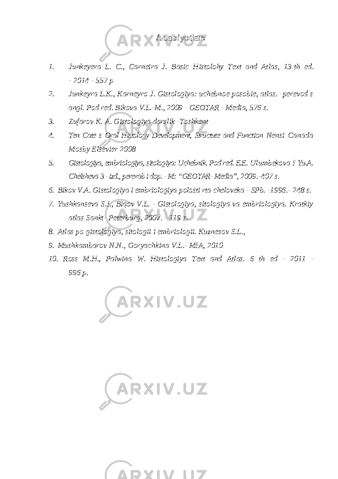 Adabiyotlar: 1. Junkeyera L. C., Carneira J. Basic Histolohy Text and Atlas, 13-th ed. - 2014 - 557 p 2. Junkeyra L.K., Karneyro J. Gistologiya: uchebnoe posobie, atlas. - perevod s angl. Pod red. Bikova V.L.-M., 2009 - GEOTAR - Media, 576 s. 3. Zufarov K. A. Gistologiya darslik -Toshkent 4. Ten Cate s Oral Histology Development, Structute and Function Nensi Canada Mosby Elsevier 2008 5. Gistologiya, embriologiya, sitologiya: Uchebnik. Pod red. E.E. Ulumbekova I Yu.A. Chelsheva 3 - izd., pererab i dop. - M: “GEOTAR- Media”, 2009.-407 s. 6. Bikov V.A. Gistologiya i embriologiya polosti rta cheloveka - SPb. - 1996.- 248 s. 7. Yushkanseva S.I., Biqov V.L. - Gistologiya, sitologiya va embriologiya. Kratkiy atlas Sankt- Peterburg, 2007. - 119 s. 8. Atlas po gistologiya, sitologii i embriologii. Kuznesov S.L., 9. Mushkambarov N.N., Goryachkina V.L.- MIA, 2010 10. Ross M.H., Palwina W. Histologiya Text and Atlas. 6 th ed - 2011 - 996 p. 