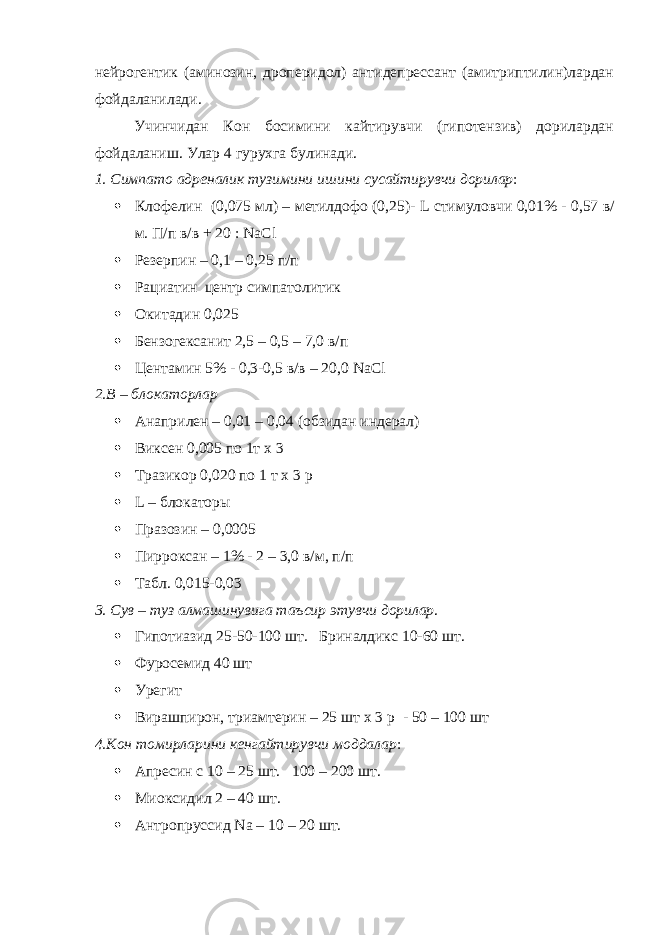 нейрогентик (аминозин, дроперидол) антидепрессант (амитриптилин)лардан фойдаланилади. Учинчидан Кон босимини кайтирувчи (гипотензив) дорилардан фойдаланиш. Улар 4 гурухга булинади. 1. Симпато адреналик тузимини ишини сусайтирувчи дорилар :  Клофелин (0,075 мл) – метилдофо (0,25)- L стимуловчи 0,01% - 0,57 в/ м. П/п в/в + 20 : NaCl  Резерпин – 0,1 – 0,25 п/п  Рациатин центр симпатолитик  Окитадин 0,025  Бензогексанит 2,5 – 0,5 – 7,0 в/п  Центамин 5% - 0,3-0,5 в/в – 20,0 NaCl 2.В – блокаторлар  Анаприлен – 0,01 – 0,04 (обзидан индерал)  Виксен 0,005 по 1т х 3  Тразикор 0,020 по 1 т х 3 р  L – блокаторы  Празозин – 0,0005  Пирроксан – 1% - 2 – 3,0 в/м, п/п  Табл. 0,015-0,03 3. Сув – туз алмашинувига таъсир этувчи дорилар .  Гипотиазид 25-50-100 шт. Бриналдикс 10-60 шт.  Фуросемид 40 шт  Урегит  Вирашпирон, триамтерин – 25 шт х 3 р - 50 – 100 шт 4.Кон томирларини кенгайтирувчи моддалар :  Апресин с 10 – 25 шт. 100 – 200 шт.  Миоксидил 2 – 40 шт.  Антропруссид Na – 10 – 20 шт. 