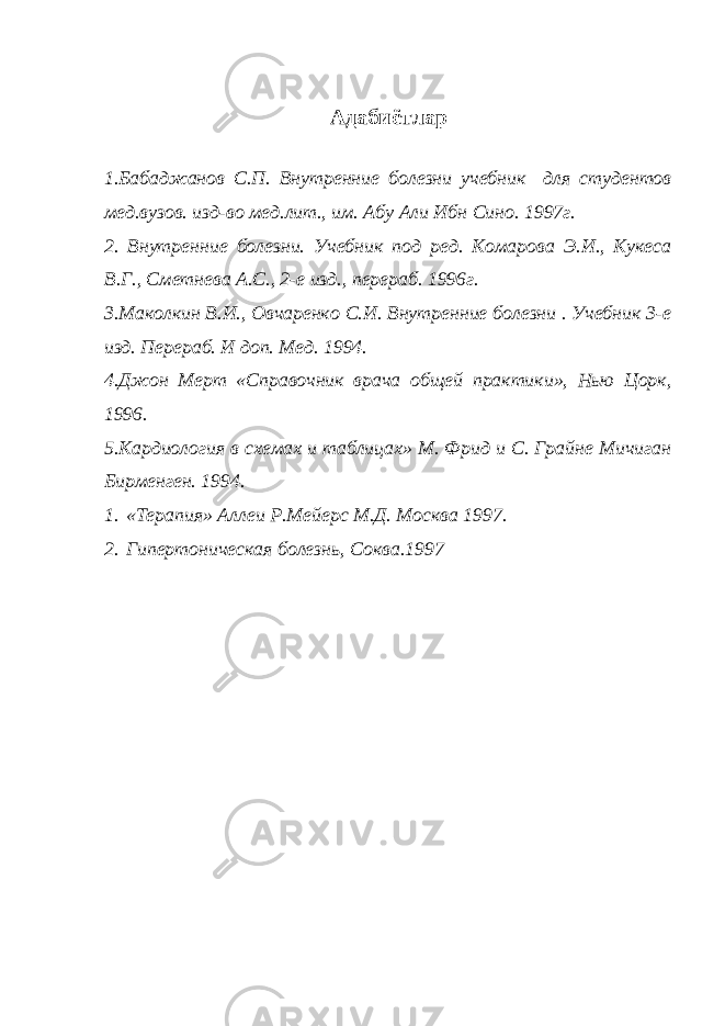 Адабиётлар 1.Бабаджанов С.П. Внутренние болезни учебник для студентов мед.вузов. изд-во мед.лит., им. Абу Али Ибн Сино. 1997г. 2. Внутренние болезни. Учебник под ред. Комарова Э.И., Кукеса В.Г., Сметнева А.С., 2-е изд., перераб. 1996г. 3.Маколкин В.И., Овчаренко С.И. Внутренние болезни . Учебник 3-е изд. Перераб. И доп. Мед. 1994. 4.Джон Мерт «Справочник врача общей практики», Нью Цорк, 1996. 5.Кардиология в схемах и таблицах» М. Фрид и С. Грайне Мичиган Бирменген. 1994. 1. «Терапия» Аллеи Р.Мейерс М.Д. Москва 1997. 2. Гипертоническая болезнь, Соква.1997 