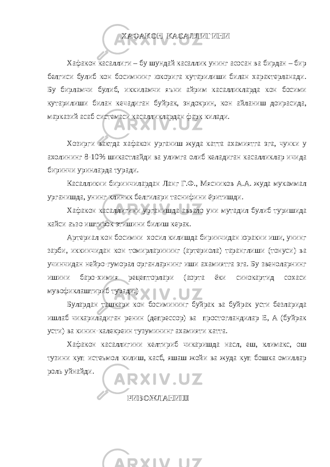  ХАФАКОН КАСАЛЛИГИ НИ Хафакон касаллиги – бу шундай касаллик унинг асосан ва бирдан – бир белгиси булиб кон босимнинг юкорига кутарилиши билан характерланади. Бу бирламчи булиб, иккиламчи яъни айрим касалликларда кон босими кутарилиши билан кечадиган буйрак, эндокрин, кон айланиш доирасида, марказий асаб системаси касалликлардан фарк килади. Хозирги вактда хафакон урганиш жуда катта ахамиятга эга, чунки у ахолининг 8-10% шикастлайди ва улимга олиб келадиган касалликлар ичида биринчи уринларда туради. Касалликни биринчилардан Ланг Г.Ф., Мясников А.А. жуда мукаммал урганишда, унинг клиник белгилари таснифини ёритишди. Хафакон касаллигини урганишда аввало уни мутадил булиб туришида кайси аъзо иштирок этишини билиш керак. Артериал кон босимни хосил килишда биринчидан юракни иши, унинг зарби, иккинчидан кон томирларининг (артериола) таранглиши (тонуси) ва учинчидан нейро-гуморал органларнинг иши ахамиятга эга. Бу звеноларнинг ишини баро-химия рецепторлари (аорта ёки синокартид сохаси мувофиклаштириб туради.) Булардан ташкари кон босимининг буйрак ва буйрак усти безларида ишлаб чикариладиган ренин (депрессор) ва простогландилар Е, А (буйрак усти) ва кинин-калекреин тузумининг ахамияти катта. Хафакон касаллигини келтириб чикаришда насл, еш, климакс, ош тузини куп истеъмол килиш, касб, яшаш жойи ва жуда куп бошка омиллар роль уйнайди. РИВОЖЛАНИШ 