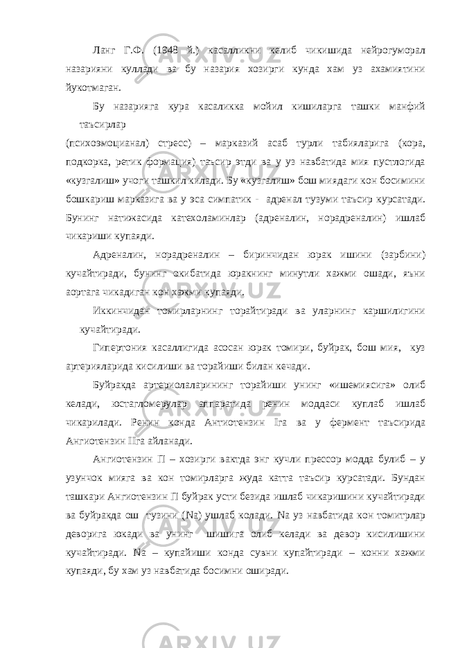 Ланг Г.Ф. (1948 й.) касалликни келиб чикишида нейрогуморал назарияни куллади ва бу назария хозирги кунда хам уз ахамиятини йукотмаган. Бу назарияга кура касаликка мойил кишиларга ташки манфий таъсирлар (психоэмоцианал) стресс) – марказий асаб турли табияларига (кора, подкорка, ретик формация) таъсир этди ва у уз навбатида мия пустлогида «кузгалиш» учоги ташкил килади. Бу «кузгалиш» бош миядаги кон босимини бошкариш марказига ва у эса симпатик - адренал тузуми таъсир курсатади. Бунинг натижасида катехоламинлар (адреналин, норадреналин) ишлаб чикариши купаяди. Адреналин, норадреналин – биринчидан юрак ишини (зарбини) кучайтиради, бунинг окибатида юракнинг минутли хажми ошади, яъни аортага чикадиган кон хажми купаяди. Иккинчидан томирларнинг торайтиради ва уларнинг каршилигини кучайтиради. Гипертония касаллигида асосан юрак томири, буйрак, бош мия, куз артерияларида кисилиши ва торайиши билан кечади. Буйракда артериолаларининг торайиши унинг «ишемиясига» олиб келади, юстагломерулар аппаратида ренин моддаси куплаб ишлаб чикарилади. Ренин конда Антиотензин I га ва у фермент таъсирида A нгиотензин II га айланади. Ангиотензин П – хозирги вактда энг кучли прессор модда булиб – у узунчок мияга ва кон томирларга жуда катта таъсир курсатади. Бундан ташкари Ангиотензин П буйрак усти безида ишлаб чикаришини кучайтиради ва буйракда ош тузини ( Na ) ушлаб колади. Na уз навбатида кон томитрлар деворига юкади ва унинг шишига олиб келади ва девор кисилишини кучайтиради. Na – купайиши конда сувни купайтиради – конни хажми купаяди, бу хам уз навбатида босимни оширади. 