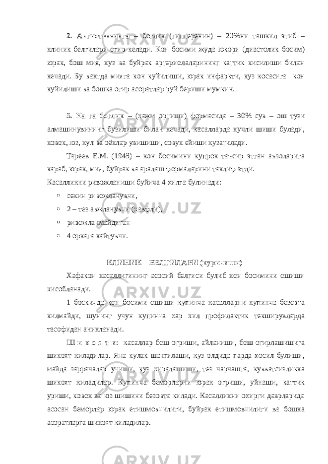 2. Ангиотензинга – боглик (гипперенин) – 20%ни ташкил этиб – клиник белгилари огир келади. Кон босими жуда юкори (диастолик босим) юрак, бош мия, куз ва буйрак артериолаларининг каттик кисилиши билан кечади. Бу вактда мияга кон куйилиши, юрак инфаркти, куз косасига кон куйилиши ва бошка огир асоратлар руй бериши мумкин. 3. Na га боглик – (хажм ортиши) формасида – 30% сув – ош тузи алмашинувининг бузилиши билан кечади, касалларда кучли шиши булади, ковок, юз, кул ва оёклар увишиши, совук ейиши кузатилади. Тареев Е.М. (1948) – кон босимини купрок таъсир этган аъзоларига караб, юрак, мия, буйрак ва аралаш формаларини таклиф этди. Касалликни ривожланиши буйича 4 хилга булинади:  секин ривожланувчи,  2 – тез авжланувчи (хавфли),  ривожланмайдиган  4 оркага кайтувчи. КЛИНИК БЕЛГИЛАРИ (куриниши) Хафакон касаллигининг асосий белгиси булиб кон босимини ошиши хисобланади. 1 боскичда кон босими ошиши купинча касалларни купинча безовта килмайди, шунинг учун купинча хар хил профилактик текширувларда тасофидан аникланади. Ш и к о я т и : касаллар бош огриши, айланиши, бош огирлашишига шикоят киладилар. Яна кулак шангилаши, куз олдида парда хосил булиши, майда заррачалар учиши, куз хиралашиши, тез чарчашга, кувватсизликка шикоят киладилар. Купинча беморларни юрак огриши, уйнаши, каттик уриши, ковок ва юз шишини безовта килади. Касалликни охирги даврларида асосан беморлар юрак етишмовчилиги, буйрак етишмовчилиги ва бошка асоратларга шикоят киладилар. 